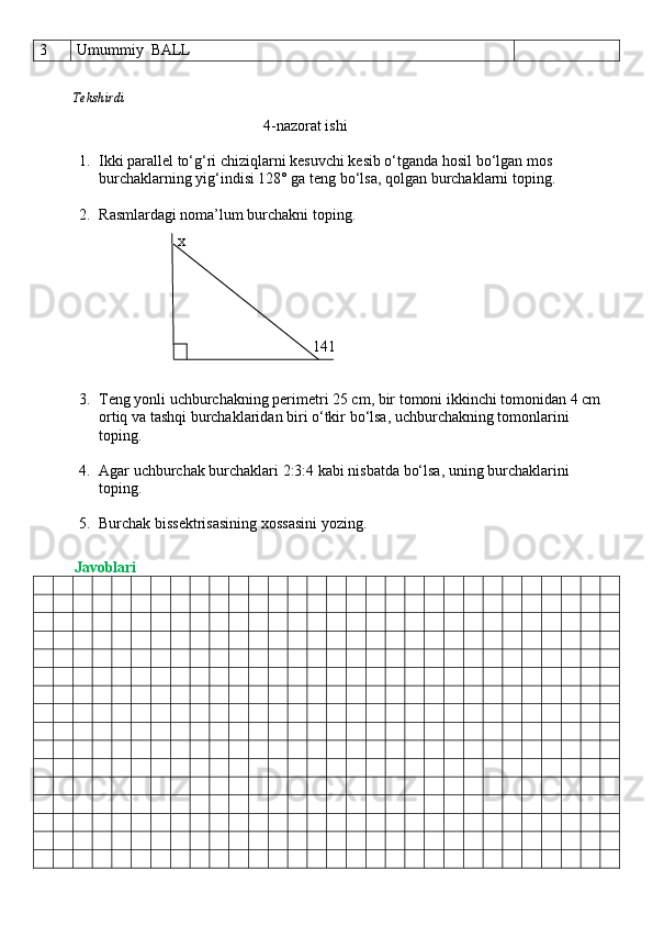 3 Umummiy  BALL
          Tekshirdi                                                                                                                        
                                                4-nazorat ishi
1. Ikki parallel to‘g‘ri chiziqlarni kesuvchi kesib o‘tganda hosil bo‘lgan mos 
burchaklarning yig‘indisi 128° ga teng bo‘lsa, qolgan burchaklarni toping.
2. R asmlardagi noma’lum burchakni toping.
                                    x      
                                                                       141
3. Teng yonli uchburchakning perimetri 25 cm, bir tomoni ikkinchi tomonidan 4 cm 
ortiq va tashqi burchaklaridan biri o‘tkir bo‘lsa, uchburchakning tomonlarini 
toping.
4. Agar uchburchak burchaklari 2:3:4 kabi nisbatda bo‘lsa, uning burchaklarini 
toping.
5. Burchak bissektrisasining xossasini yozing.
          Javoblari 