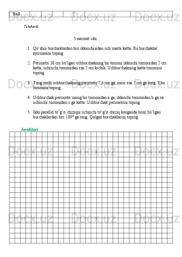    Ball
              Tekshirdi                                                                                                               
                                           5-nazorat ishi
1. Qo‘shni burchaklardan biri ikkinchisidan uch marta katta.  Bu burchaklar 
ayirmasini toping.
2. Perimetri 30 cm bo‘lgan uchburchakning bir tomoni ikkinchi tomonidan 2 cm 
katta, uchinchi tomonidan esa 2 cm kichik.  Uchburchakning katta tomonini 
toping.
3. Teng yonli uchburchakning perimetri 7,6 cm ga, asosi esa 2 cm ga teng.  Yon 
tomonini toping.
4. Uchburchak perimetri uning bir tomonidan a ga, ikkinchi tomonidan b ga va 
uchinchi tomonidan c ga katta.  Uchburchak perimetrini toping.
5. Ikki parallel to‘g‘ri chiziqni uchinchi to‘g‘ri chiziq kesganda hosil bo‘lgan 
burchaklardan biri 109° ga teng.  Qolgan burchaklarini toping.
          Javoblari 
