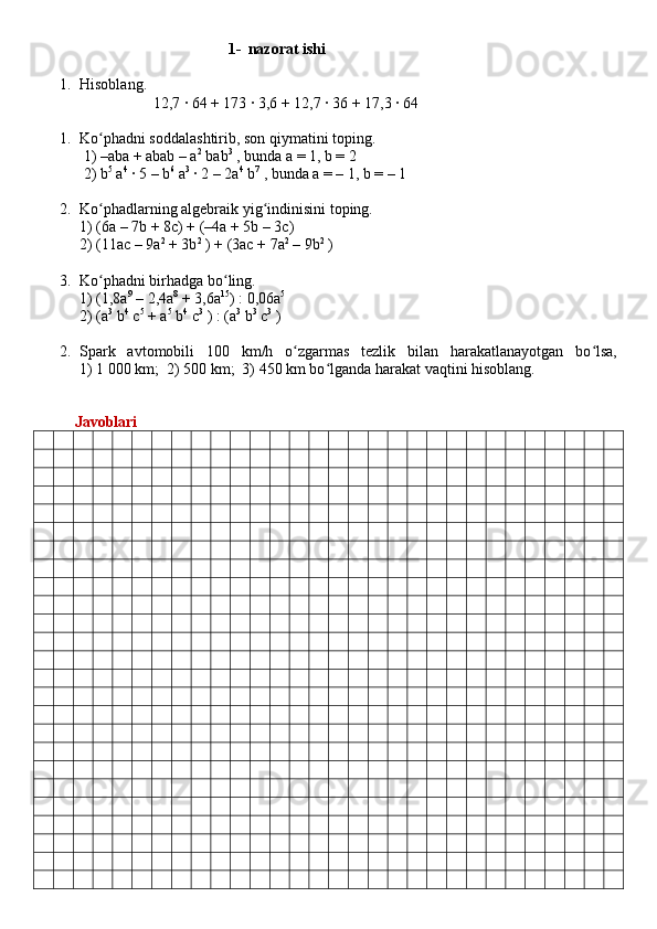 1- nazorat ishi
1. Hisoblang.      
                    12,7 ∙ 64 + 173 ∙ 3,6 + 12,7 ∙ 36 + 17,3 ∙ 64
1. Ko phadni soddalashtirib, son qiymatini toping.ʻ
 1) –aba + abab – a 2
 bab 3
 , bunda a = 1, b = 2 
  2) b 5
 a 4
 ∙ 5 – b 6
 a 3
 ∙ 2 – 2a 4
 b 7
 , bunda a = – 1, b = – 1
2. Ko phadlarning algebraik yig indinisini toping.
ʻ ʻ
1 ) (6a – 7b + 8c) + (–4a + 5b – 3c) 
2 ) (11ac – 9a 2
 + 3b 2
 ) + (3ac + 7a 2
 – 9b 2
 )
3. Ko phadni birhadga bo ling. 
ʻ ʻ
1) (1,8a 9
 – 2,4a 8
 + 3,6a 15
) : 0,06a 5
 
2) (a 3
 b 4
 c 5
 + a 5
 b 4
 c 3
 ) : (a 3
 b 3
 c 3
 )
2. Spark   avtomobili   100   km/h   o zgarmas   tezlik   bilan   harakatlanayotgan   bo lsa,	
ʻ ʻ
1) 1 000 km;  2) 500 km;  3) 450 km bo lganda harakat vaqtini hisoblang.	
ʻ
          Javoblari 