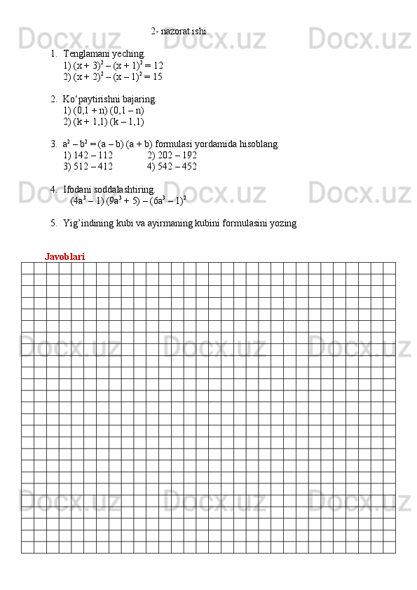                                                     2 -  nazorat ishi
1. Tenglamani yeching. 
1) (x + 3) 2
 – (x + 1) 2
 = 12 
2) (x + 2) 2
 – (x – 1) 2
 = 15
2. Ko‘paytirishni bajaring. 
1) (0,1 + n) (0,1 – n) 
2) (k + 1,1) (k – 1,1)
3. a 2
 – b 2
 = (a – b) (a + b) formulasi yordamida hisoblang. 
1) 142 – 112                2) 202 – 192 
3) 512 – 412                4) 542 – 452
4. Ifodani soddalashtiring. 
   (4a 3
 – 1) (9a 3
 + 5) – (6a 3
 – 1) 2
5. Yig’indining kubi va ayirmaning kubini formulasini yozing
       
         Javoblari 