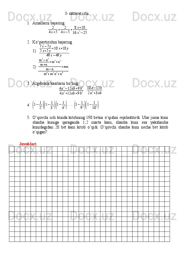                                                     3 -  nazorat ishi
1. Amallarni bajaring.
               2	
4x+5+	2	
4x−5+	8x+10	
16	x2−25
2. Ko‘paytirishni bajaring.
1)   7 x − 7 y
5 x + 5 y ∗ 10 x + 10 y
49 x − 49 y
2)	
m3−	n3	
m+n	∗m3+n3	
m−	n	∗mn	
m4+m2n2+n4
3. Algebraik kasrlarni bo ling	
ʻ
                          4 a 2
− 12 ab + 9 b 2
4 a 2
+ 12 ab + 9 b 2  :  10 a − 15 b
2 a 2
+ 3 ab
4.	
(1−	1
22)(1−	1
32)(1−	1
42)…	…	(1−	1
92)(1−	1
10	2)
5. O‘quvchi uch kunda kitobning 190 betini o‘qishni rejalashtirdi. Ular juma kuni
shanba   kuniga   qaraganda   1,2   marta   kam,   shanba   kuni   esa   yakshanba
kunidagidan   20   bet   kam   kitob   o‘qidi.   O‘quvchi   shanba   kuni   necha   bet   kitob
o‘qigan?
         Javoblari 