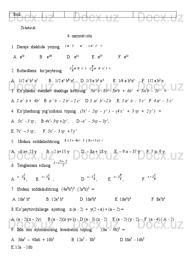    Ball
          Tekshirdi                                                                                                                         
                                                    4 -  nazorat ishi
1.  Daraja  shaklida  yozing.     	   )  a (       a   	    )  a (	4	3	5	3	2			
  A.  a 23
              B.   a 18
              D.   a 16
            E.  a 17 
              F.  a 12
2.  Birhadlarni   ko’paytiring.      	
		  ) x b  a 4
3(     ) x b a 3
2( 322243
A.   1/2 a 5
 b 6
 x 5
          B.  1/2 a 6
 b 8
 x 6
      D. 1/3 a b 2
 x -1
        E. 1/4 a b 6
x 5 
      F.  1/2 a b 2 
x
3.  Ko’phadni  standart  shakliga  keltiring.     3a 2
 b - 8b 2 
- 5a 2
b  +  6b 2
   +  3a 2
b  -  2c 2
   =
A.  2 a 2
  b +  4b 2
    B.  a  2
 b  -  2 b 2
 – 2 c 2 
    D. 5  a 2
  b 2 
–2 b      E.  3 a 2
  b  -  3 c 2 
   F.  4 a 2
  -  5 c 2
4.  Ko’phadning  yig’indisini  toping.    (3x 2 
 -  2xy  -  y 2
 )  -  (4 x 2
   +  3 xy  +  2 y 2 
)   =  
A.   5x 2 
 - 3 xy ;     B. 4x 2
- 3xy+2y 2
;       D  –x 2
  -  5xy – 3y 2
;      
E.  7x 2
  – 3 xy ;       F.  5x 2  
-  3 xy  +7 y 2
5.   Ifodani  soddalashtiring.   	
				  y) 5  x 3 (  5  -  	4y) -x 2 (  3
A.  –6 x+ 23 y         B. –2 x+15 y           D. – 8x + 18 y       E. – 9 x – 37 y      F. 7 x- 9 y       
6.  Tenglamani eching. 
2
2	x5x	1		
A. 	
3
21	x ;        B. 	3
11	x   ;                         D. 	4
11	x ;          E. 	4
31	x ;                 F.  32
1x 
.
7.  Ifodani  soddalashtiring.  (4a 3
b 2
) 3 
: (2a 2
b) 2
  =
 A. 16a 5
 b 4
               B. 12a 3
 b 3
               D. 16a 2
b 4
                 E. 16a 2
b 3
                   F. 8a 5
b 4
8. Ko’paytuvchilarga   ajrating.   x (a - 2)  +  y(2 – a) + (a – 2) =
A. (a - 2)(x – 2y)      B.(a - 2)(x-y+1)    D.(a - 3) (x - 2)     E.(a - 2) (y - 2)     F. (a - 4) ( A - 2)
9.  Ikki  son  ayirmasining   kvadratini  toping.         (6a  -  4b) 2
  =
A.  36a 2
  –  48ab  + 16b 2  
               B. 12a 2 
 -  8b 2 
                      D.36a 2
  - 16b 2 
                    
E.12a  - 16b     