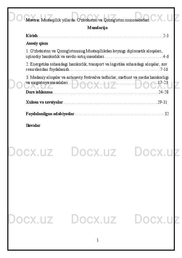 Mavzu:  Mustaqillik yillarda  O'zbekiston va Qozog'iston munosabatlari
Mundarija
Kirish ………………………………………………………………………….…2-3
Asosiy qism
1. O'zbekiston va Qozog'istonning Mustaqillikdan keyingi diplomatik aloqalari, 
iqtisodiy hamkorlik va savdo-sotiq masalalari…………………………………...4-6
2. Energetika sohasidagi hamkorlik, transport va logistika sohasidagi aloqalar, suv 
resurslaridan foydalanish ………………………………………..……………..7-16
3. Madaniy aloqalar va an'anaviy festivalva tadbirlar, matbuot va media hamkorligi
va migratsiya masalalari………………………………………………………17-23
Dars ishlanma …………………………………………………………….…..24-28
Xulosa va tavsiyalar …………………………………………..……………..29-31
Foydalanilgan adabiyotlar ………………………………………………………32
Ilovalar
1 