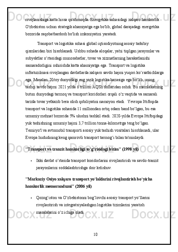 rivojlanishiga katta hissa qo'shmoqda. Energetika sohasidagi xalqaro hamkorlik 
O'zbekiston uchun strategik ahamiyatga ega bo'lib, global darajadagi energetika 
bozorida raqobatbardosh bo'lish imkoniyatini yaratadi.
           Transport va logistika sohasi global iqtisodiyotning asosiy tarkibiy 
qismlaridan biri hisoblanadi. Ushbu sohada aloqalar, ya'ni tiqilgan jarayonlar va 
subyektlar o‘rtasidagi munosabatlar, tovar va xizmatlarning harakatlanishi 
samaradorligini oshirishda katta ahamiyatga ega. Transport va logistika 
infratuzilmasi rivojlangan davlatlarda xalqaro savdo hajmi yuqori ko‘rsatkichlarga 
ega. Masalan, Xitoy dunyodagi eng yirik logistika bazasiga ega bo‘lib, uning 
tashqi savdo hajmi 2021 yilda 6 trillion AQSh dollaridan oshdi. Bu mamlakatning 
butun dunyodagi tarmoq va transport koridorlari orqali o‘z vaqtida va samarali 
tarzda tovar yetkazib bera olish qobiliyatini namoyon etadi.  Yevropa Ittifoqida 
transport va logistika sohasida 11 milliondan ortiq odam band bo‘lgan, bu esa 
umumiy mehnat bozorida 5% ulushni tashkil etadi. 2020-yilda Evropa Ittifoqidagi 
yuk tashishning umumiy hajmi 3,7 trillion tonna-kilometrga teng bo‘lgan. 
Temiryo'l va avtomobil transporti asosiy yuk tashish vositalari hisoblanadi, ular 
Evropa hududining keng qamrovli transport tarmog‘i bilan ta'minlaydi.
"Transport va tranzit hamkorligi to‘g‘risidagi bitim" (1998 yil)
 Ikki davlat o‘rtasida transport koridorlarini rivojlantirish va savdo-tranzit 
jarayonlarini soddalashtirishga doir kelishuv.
"Markaziy Osiyo xalqaro transport yo‘laklarini rivojlantirish bo‘yicha 
hamkorlik memorandumi" (2006 yil)
 Qozog‘iston va O‘zbekistonni bog‘lovchi asosiy transport yo‘llarini 
rivojlantirish va integratsiyalashgan logistika tizimlarini yaratish 
masalalarini o‘z ichiga oladi.
10 