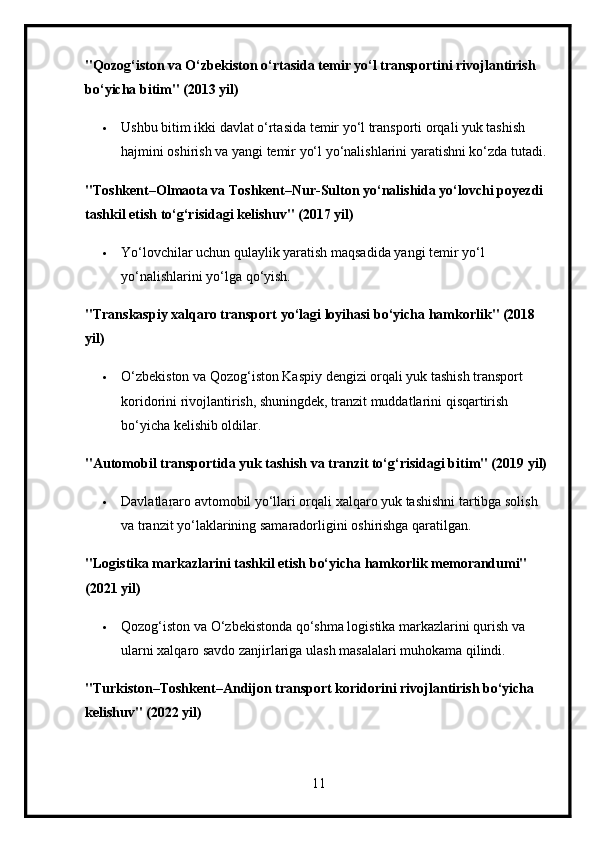 "Qozog‘iston va O‘zbekiston o‘rtasida temir yo‘l transportini rivojlantirish 
bo‘yicha bitim" (2013 yil)
 Ushbu bitim ikki davlat o‘rtasida temir yo‘l transporti orqali yuk tashish 
hajmini oshirish va yangi temir yo‘l yo‘nalishlarini yaratishni ko‘zda tutadi.
"Toshkent–Olmaota va Toshkent–Nur-Sulton yo‘nalishida yo‘lovchi poyezdi 
tashkil etish to‘g‘risidagi kelishuv" (2017 yil)
 Yo‘lovchilar uchun qulaylik yaratish maqsadida yangi temir yo‘l 
yo‘nalishlarini yo‘lga qo‘yish.
"Transkaspiy xalqaro transport yo‘lagi loyihasi bo‘yicha hamkorlik" (2018 
yil)
 O‘zbekiston va Qozog‘iston Kaspiy dengizi orqali yuk tashish transport 
koridorini rivojlantirish, shuningdek, tranzit muddatlarini qisqartirish 
bo‘yicha kelishib oldilar.
"Automobil transportida yuk tashish va tranzit to‘g‘risidagi bitim" (2019 yil)
 Davlatlararo avtomobil yo‘llari orqali xalqaro yuk tashishni tartibga solish 
va tranzit yo‘laklarining samaradorligini oshirishga qaratilgan.
"Logistika markazlarini tashkil etish bo‘yicha hamkorlik memorandumi" 
(2021 yil)
 Qozog‘iston va O‘zbekistonda qo‘shma logistika markazlarini qurish va 
ularni xalqaro savdo zanjirlariga ulash masalalari muhokama qilindi.
"Turkiston–Toshkent–Andijon transport koridorini rivojlantirish bo‘yicha 
kelishuv" (2022 yil)
11 