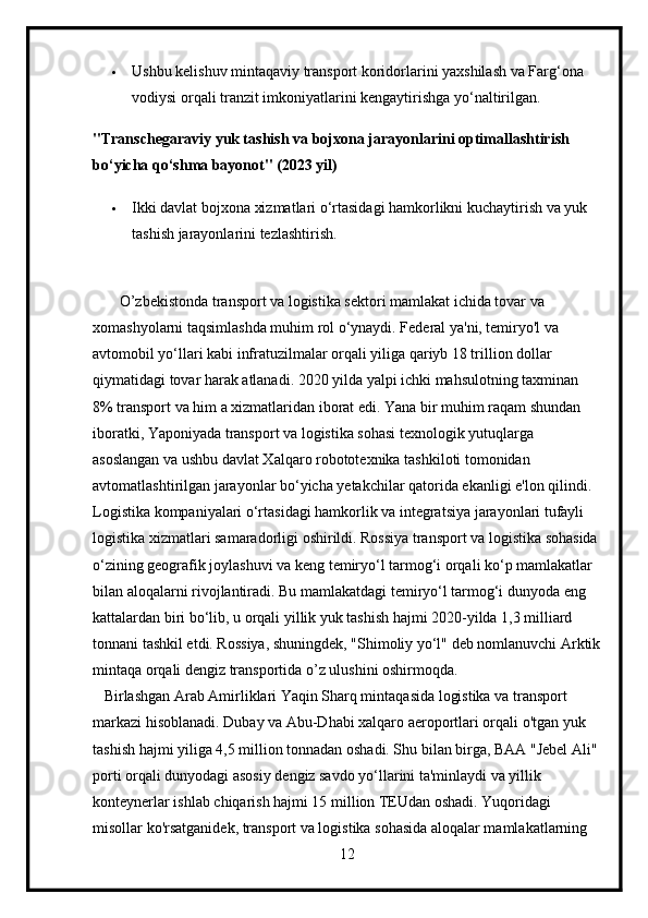  Ushbu kelishuv mintaqaviy transport koridorlarini yaxshilash va Farg‘ona 
vodiysi orqali tranzit imkoniyatlarini kengaytirishga yo‘naltirilgan.
"Transchegaraviy yuk tashish va bojxona jarayonlarini optimallashtirish 
bo‘yicha qo‘shma bayonot" (2023 yil)
 Ikki davlat bojxona xizmatlari o‘rtasidagi hamkorlikni kuchaytirish va yuk 
tashish jarayonlarini tezlashtirish.
       O’zbekistonda transport va logistika sektori mamlakat ichida tovar va 
xomashyolarni taqsimlashda muhim rol o‘ynaydi. Federal ya'ni, temiryo'l va 
avtomobil yo‘llari kabi infratuzilmalar orqali yiliga qariyb 18 trillion dollar 
qiymatidagi tovar harak atlanadi. 2020 yilda yalpi ichki mahsulotning taxminan 
8% transport va him a xizmatlaridan iborat edi. Yana bir muhim raqam shundan 
iboratki, Yaponiyada transport va logistika sohasi texnologik yutuqlarga 
asoslangan va ushbu davlat Xalqaro robototexnika tashkiloti tomonidan 
avtomatlashtirilgan jarayonlar bo‘yicha yetakchilar qatorida ekanligi e'lon qilindi. 
Logistika kompaniyalari o‘rtasidagi hamkorlik va integratsiya jarayonlari tufayli 
logistika xizmatlari samaradorligi oshirildi. Rossiya transport va logistika sohasida 
o‘zining geografik joylashuvi va keng temiryo‘l tarmog‘i orqali ko‘p mamlakatlar 
bilan aloqalarni rivojlantiradi. Bu mamlakatdagi temiryo‘l tarmog‘i dunyoda eng 
kattalardan biri bo‘lib, u orqali yillik yuk tashish hajmi 2020-yilda 1,3 milliard 
tonnani tashkil etdi. Rossiya, shuningdek, "Shimoliy yo‘l" deb nomlanuvchi Arktik
mintaqa orqali dengiz transportida o’z ulushini oshirmoqda.
   Birlashgan Arab Amirliklari Yaqin Sharq mintaqasida logistika va transport 
markazi hisoblanadi. Dubay va Abu-Dhabi xalqaro aeroportlari orqali o'tgan yuk 
tashish hajmi yiliga 4,5 million tonnadan oshadi. Shu bilan birga, BAA "Jebel Ali" 
porti orqali dunyodagi asosiy dengiz savdo yo‘llarini ta'minlaydi va yillik 
konteynerlar ishlab chiqarish hajmi 15 million TEUdan oshadi. Yuqoridagi 
misollar ko'rsatganidek, transport va logistika sohasida aloqalar mamlakatlarning 
12 