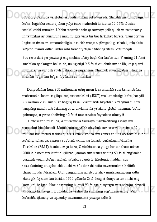 iqtisodiy o'sishida va global savdoda muhim rol o’ynaydi. Statistik ma’lumotlarga 
ko‘ra, logistika sektori jahon yalpi ichki mahsuloti tarkibida 10-15% ulushni 
tashkil etishi mumkin. Ushbu raqamlar sohaga sarmoya jalb qilish va zamonaviy 
infratuzilmalar qurishning muhimligini yana bir bor ta’kidlab beradi. Transport va 
logistika tizimlari samaradorligini oshirish maqsad qilinganligi sababli, kelajakda 
ko'proq mamlakatlar ushbu soha taraqqiyotiga e'tibor qaratishi kutilmoqda. 
Suv resurslari yer yuzidagi eng muhim tabiiy boyliklardan biridir. Yerning 71 foizi
suv bilan qoplangan bo'lsa-da, uning atigi 2.5 foizi chuchuk suv bo'lib, ko'p qismi 
muzliklar va yer osti suvlari shaklida saqlangan. Chuchuk suvning atigi 1 foiziga 
insonlar to'g'ridan-to'g'ri foydalanishi mumkin.
     Dunyoda har kuni 800 milliondan ortiq inson toza ichimlik suvi ta'minotidan 
mahrumdir. Jahon sog'liqni saqlash tashkiloti (JSST) ma'lumotlariga ko'ra, har yili 
2.2 million kishi suv bilan bog'liq kasalliklar tufayli hayotdan ko'z yumadi. Suv 
tanqisligi masalasi Afrikaning ba'zi davlatlarida yetakchi global muammo bo'lib 
qolmoqda, u yerda aholining 40 foizi toza suvdan foydalana olmaydi.
      O'zbekiston misolida, Amudaryo va Sirdaryo mamlakatning asosiy suv 
manbalari hisoblanadi. Mamlakatning yillik chuchuk suv rezervi taxminan 60 
milliard kub metrni tashkil qiladi. O'zbekistonda suv resurslarining 85 foizi qishloq
xo'jaligi sohasiga, ayniqsa sug'orish uchun sarflanadi. Birlashgan Millatlar 
Tashkiloti (BMT) hisobotlariga ko'ra, O'zbekistonda yiliga har bir shaxs uchun 
2000 kub metr suv iste'mol qilinadi, ammo suv resurslarining 50 foizi bug'lanish, 
oqizilish yoki noto'g'ri saqlash sababli yo'qoladi. Ekologik jihatdan, suv 
resurslarining ortiqcha ishlatilishi va ifloslanishi katta muammolarni keltirib 
chiqarmoqda. Masalan, Orol dengizining qurib borishi - mintaqaning eng katta 
ekologik fojealaridan biridir. 1960-yillarda Orol dengizi dunyoda to'rtinchi eng 
katta ko'l bo'lgan. Hozir esa uning hududi 90 foizga qisqargan va suv hajmi deyarli
75 foizga kamaygan. Bu hududda yashovchi aholining sog'lig'iga salbiy ta'sir 
ko'rsatib, ijtimoiy va iqtisodiy muammolarni yuzaga keltirdi.
13 