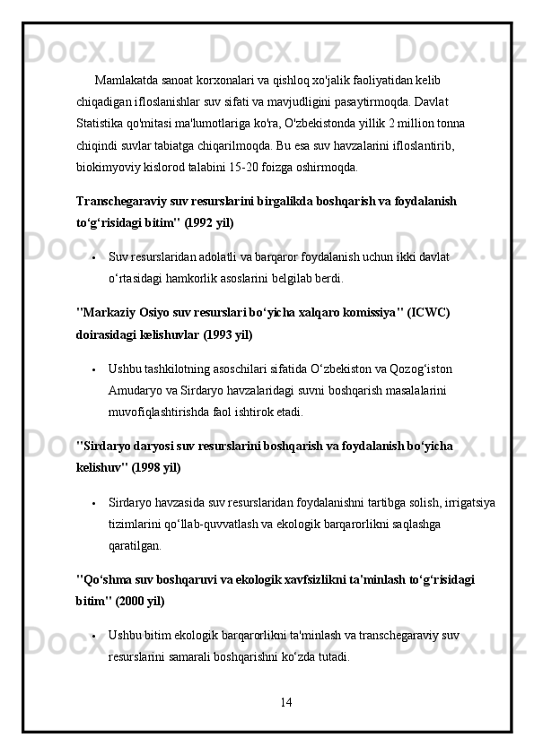       Mamlakatda sanoat korxonalari va qishloq xo'jalik faoliyatidan kelib 
chiqadigan ifloslanishlar suv sifati va mavjudligini pasaytirmoqda. Davlat 
Statistika qo'mitasi ma'lumotlariga ko'ra, O'zbekistonda yillik 2 million tonna 
chiqindi suvlar tabiatga chiqarilmoqda. Bu esa suv havzalarini ifloslantirib, 
biokimyoviy kislorod talabini 15-20 foizga oshirmoqda.
Transchegaraviy suv resurslarini birgalikda boshqarish va foydalanish 
to‘g‘risidagi bitim" (1992 yil)
 Suv resurslaridan adolatli va barqaror foydalanish uchun ikki davlat 
o‘rtasidagi hamkorlik asoslarini belgilab berdi.
" Markaziy   Osiyo   suv   resurslari   bo ‘ yicha   xalqaro   komissiya " ( ICWC ) 
doirasidagi   kelishuvlar  (1993  yil )
 Ushbu tashkilotning asoschilari sifatida O‘zbekiston va Qozog‘iston 
Amudaryo va Sirdaryo havzalaridagi suvni boshqarish masalalarini 
muvofiqlashtirishda faol ishtirok etadi.
"Sirdaryo daryosi suv resurslarini boshqarish va foydalanish bo‘yicha 
kelishuv" (1998 yil)
 Sirdaryo havzasida suv resurslaridan foydalanishni tartibga solish, irrigatsiya
tizimlarini qo‘llab-quvvatlash va ekologik barqarorlikni saqlashga 
qaratilgan.
"Qo‘shma suv boshqaruvi va ekologik xavfsizlikni ta'minlash to‘g‘risidagi 
bitim" (2000 yil)
 Ushbu bitim ekologik barqarorlikni ta'minlash va transchegaraviy suv 
resurslarini samarali boshqarishni ko‘zda tutadi.
14 