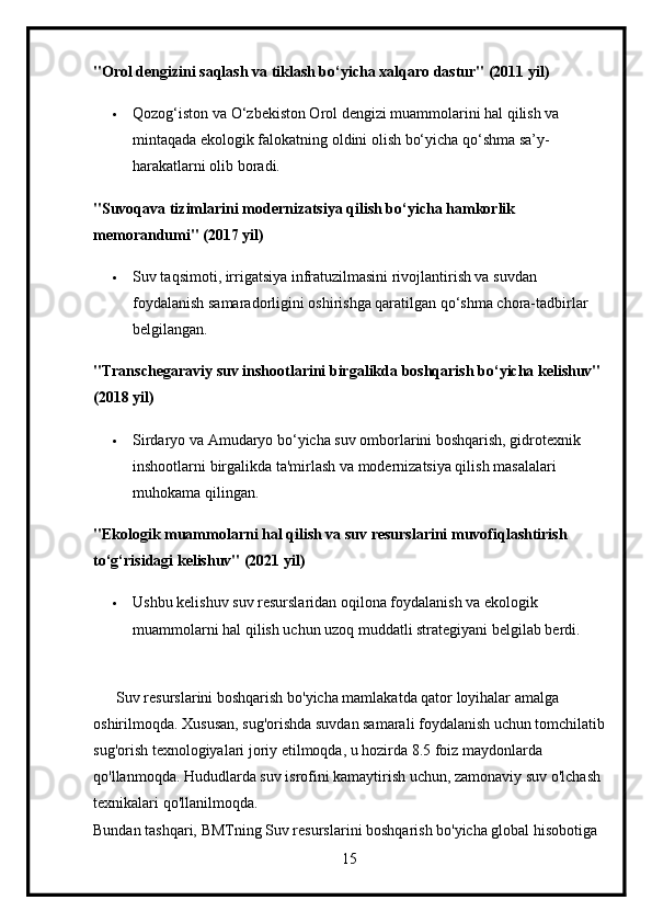 "Orol dengizini saqlash va tiklash bo‘yicha xalqaro dastur" (2011 yil)
 Qozog‘iston va O‘zbekiston Orol dengizi muammolarini hal qilish va 
mintaqada ekologik falokatning oldini olish bo‘yicha qo‘shma sa’y-
harakatlarni olib boradi.
"Suvoqava tizimlarini modernizatsiya qilish bo‘yicha hamkorlik 
memorandumi" (2017 yil)
 Suv taqsimoti, irrigatsiya infratuzilmasini rivojlantirish va suvdan 
foydalanish samaradorligini oshirishga qaratilgan qo‘shma chora-tadbirlar 
belgilangan.
"Transchegaraviy suv inshootlarini birgalikda boshqarish bo‘yicha kelishuv" 
(2018 yil)
 Sirdaryo va Amudaryo bo‘yicha suv omborlarini boshqarish, gidrotexnik 
inshootlarni birgalikda ta'mirlash va modernizatsiya qilish masalalari 
muhokama qilingan.
"Ekologik muammolarni hal qilish va suv resurslarini muvofiqlashtirish 
to‘g‘risidagi kelishuv" (2021 yil)
 Ushbu kelishuv suv resurslaridan oqilona foydalanish va ekologik 
muammolarni hal qilish uchun uzoq muddatli strategiyani belgilab berdi.
      Suv resurslarini boshqarish bo'yicha mamlakatda qator loyihalar amalga 
oshirilmoqda. Xususan, sug'orishda suvdan samarali foydalanish uchun tomchilatib
sug'orish texnologiyalari joriy etilmoqda, u hozirda 8.5 foiz maydonlarda 
qo'llanmoqda. Hududlarda suv isrofini kamaytirish uchun, zamonaviy suv o'lchash 
texnikalari qo'llanilmoqda.
Bundan tashqari, BMTning Suv resurslarini boshqarish bo'yicha global hisobotiga 
15 