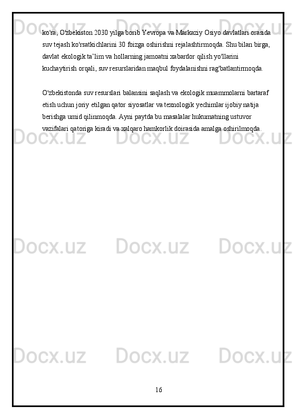 ko'ra, O'zbekiston 2030 yilga borib Yevropa va Markaziy Osiyo davlatlari orasida 
suv tejash ko'rsatkichlarini 30 foizga oshirishni rejalashtirmoqda. Shu bilan birga, 
davlat ekologik ta’lim va hollarning jamoatni xabardor qilish yo'llarini 
kuchaytirish orqali, suv resurslaridan maqbul foydalanishni rag'batlantirmoqda.
O'zbekistonda suv resurslari balansini saqlash va ekologik muammolarni bartaraf 
etish uchun joriy etilgan qator siyosatlar va texnologik yechimlar ijobiy natija 
berishga umid qilinmoqda. Ayni paytda bu masalalar hukumatning ustuvor 
vazifalari qatoriga kiradi va xalqaro hamkorlik doirasida amalga oshirilmoqda. 
16 
