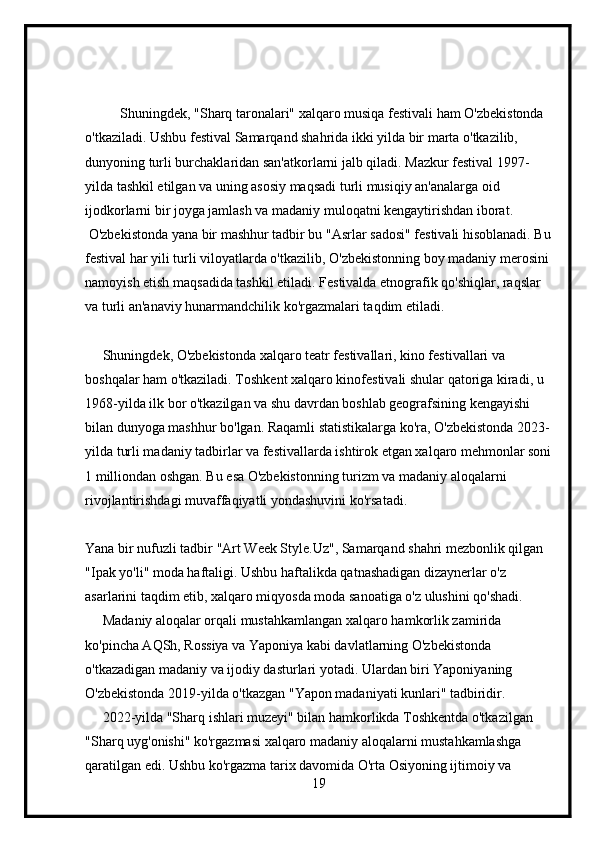           Shuningdek, "Sharq taronalari" xalqaro musiqa festivali ham O'zbekistonda 
o'tkaziladi. Ushbu festival Samarqand shahrida ikki yilda bir marta o'tkazilib, 
dunyoning turli burchaklaridan san'atkorlarni jalb qiladi. Mazkur festival 1997-
yilda tashkil etilgan va uning asosiy maqsadi turli musiqiy an'analarga oid 
ijodkorlarni bir joyga jamlash va madaniy muloqatni kengaytirishdan iborat.
 O'zbekistonda yana bir mashhur tadbir bu "Asrlar sadosi" festivali hisoblanadi. Bu
festival har yili turli viloyatlarda o'tkazilib, O'zbekistonning boy madaniy merosini 
namoyish etish maqsadida tashkil etiladi. Festivalda etnografik qo'shiqlar, raqslar 
va turli an'anaviy hunarmandchilik ko'rgazmalari taqdim etiladi.
     Shuningdek, O'zbekistonda xalqaro teatr festivallari, kino festivallari va 
boshqalar ham o'tkaziladi. Toshkent xalqaro kinofestivali shular qatoriga kiradi, u 
1968-yilda ilk bor o'tkazilgan va shu davrdan boshlab geografsining kengayishi 
bilan dunyoga mashhur bo'lgan. Raqamli statistikalarga ko'ra, O'zbekistonda 2023-
yilda turli madaniy tadbirlar va festivallarda ishtirok etgan xalqaro mehmonlar soni
1 milliondan oshgan. Bu esa O'zbekistonning turizm va madaniy aloqalarni 
rivojlantirishdagi muvaffaqiyatli yondashuvini ko'rsatadi.
Yana bir nufuzli tadbir "Art Week Style.Uz", Samarqand shahri mezbonlik qilgan 
"Ipak yo'li" moda haftaligi. Ushbu haftalikda qatnashadigan dizaynerlar o'z 
asarlarini taqdim etib, xalqaro miqyosda moda sanoatiga o'z ulushini qo'shadi.
     Madaniy aloqalar orqali mustahkamlangan xalqaro hamkorlik zamirida 
ko'pincha AQSh, Rossiya va Yaponiya kabi davlatlarning O'zbekistonda 
o'tkazadigan madaniy va ijodiy dasturlari yotadi. Ulardan biri Yaponiyaning 
O'zbekistonda 2019-yilda o'tkazgan "Yapon madaniyati kunlari" tadbiridir.
     2022-yilda "Sharq ishlari muzeyi" bilan hamkorlikda Toshkentda o'tkazilgan 
"Sharq uyg'onishi" ko'rgazmasi xalqaro madaniy aloqalarni mustahkamlashga 
qaratilgan edi. Ushbu ko'rgazma tarix davomida O'rta Osiyoning ijtimoiy va 
19 