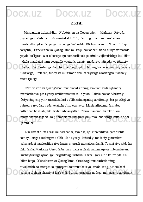 KIRISH
    Mavzuning dolzarbligi:  O‘zbekiston va Qozog‘iston – Markaziy Osiyoda 
joylashgan ikkita qardosh mamlakat bo‘lib, ularning o‘zaro munosabatlari 
mustaqillik yillarida yangi bosqichga ko‘tarildi. 1991-yilda sobiq Sovet Ittifoqi 
tarqalib, O‘zbekiston va Qozog‘iston mustaqil davlatlar sifatida dunyo xaritasida 
paydo bo‘lgach, ular o‘zaro yaqin hamkorlik aloqalarini rivojlantirishga intildilar. 
Ikkala mamlakat ham geografik yaqinlik, tarixiy, madaniy, iqtisodiy va ijtimoiy 
jihatlar bilan bir-biriga chambarchas bog‘liqdir. Shuningdek, ular umumiy tarixiy 
ildizlarga, jumladan, turkiy va musulmon sivilizatsiyasiga asoslangan madaniy 
merosga ega.
     O‘zbekiston va Qozog‘iston munosabatlarining shakllanishida iqtisodiy 
manfaatlar va geosiyosiy omillar muhim rol o‘ynadi. Ikkala davlat Markaziy 
Osiyoning eng yirik mamlakatlari bo‘lib, mintaqaning xavfsizligi, barqarorligi va 
iqtisodiy rivojlanishida yetakchi o‘rin egallaydi. Mustaqillikning dastlabki 
yillaridan boshlab, ikki davlat rahbariyatlari o‘zaro manfaatli hamkorlikni 
mustahkamlashga va ko‘p tomonlama integratsiyani rivojlantirishga katta e’tibor 
qaratdilar.
     Ikki davlat o‘rtasidagi munosabatlar, ayniqsa, qo‘shnichilik va qardoshlik 
tamoyillariga asoslangan bo‘lib, ular siyosiy, iqtisodiy, madaniy-gumanitar 
sohalardagi hamkorlikni rivojlantirish orqali mustahkamlandi. Tashqi siyosatda har
ikki davlat Markaziy Osiyoda barqarorlikni saqlash va mintaqaviy integratsiyani 
kuchaytirishga qaratilgan birgalikdagi tashabbuslarni ilgari surib kelmoqda. Shu 
bilan birga, O‘zbekiston va Qozog‘iston o‘rtasidagi munosabatlarning 
rivojlanishida energetika, transport-kommunikatsiya, savdo-sotiq, turizm kabi 
sohalar alohida ahamiyat kasb etdi. Bu munosabatlar nafaqat mintaqaviy xavfsizlik
2 