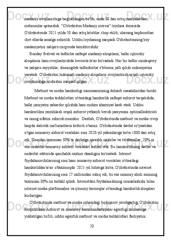 madaniy rivojlanishiga bag'ishlangan bo'lib, unda 30 dan ortiq mamlakatdan 
mehmonlar qatnashdi. "O'zbekiston Madaniy merosi" loyihasi doirasida 
O'zbekistonda 2021-yilda 50 dan ortiq kitoblar chop etilib, ularning taqdimotlari 
chet ellarda amalga oshirildi. Ushbu loyihaning maqsadi O'zbekistonning boy 
madaniyatini xalqaro miqyosda tanishtirishdir.
     Bunday festival va tadbirlar nafaqat madaniy aloqalarni, balki iqtisodiy 
aloqalarni ham rivojlantirishda bevosita ta'sir ko'rsatadi. Har bir tadbir mintaqaviy 
va xalqaro sayyohlar, shuningdek tadbirkorlar e'tiborini jalb qilish imkoniyatini 
yaratadi. O'zbekiston hukumati madaniy aloqalarni rivojlantirish orqali iqtisodiy 
rivojlanishga erishishni maqsad qilgan.
           Matbuot va media hamkorligi zamonamizning dolzarb masalalaridan biridir. 
Matbuot va media tashkilotlari o'rtasidagi hamkorlik nafaqat axborot tarqatishda, 
balki jamiyatni xabardor qilishda ham muhim ahamiyat kasb etadi. Ushbu 
hamkorlikni yaxshilash orqali axborot yetkazib berish jarayonini optimallashtirish 
va uning sifatini oshirish mumkin.  Dastlab, O'zbekistonda matbuot va media rivoji
haqida statistik ma'lumotlarni keltirib o'tamiz. O'zbekistonda davlat ro'yxatidan 
o'tgan ommaviy axborot vositalari soni 2020-yil yakunlariga ko'ra 1800 dan ortiq 
edi. Shundan taxminan 30% ni davlatga qarashli nashrlar va telekanallar, 70% ni 
esa nodavlat ommaviy axborot vositalari tashkil etdi. Bu hamkorlikning davlat va 
nodavlat sektorida qanchalik muhim ekanligini ko'rsatadi. Internet 
foydalanuvchilarining soni ham ommaviy axborot vositalari o'rtasidagi 
hamkorlikka ta'sir o'tkazmoqda. 2021-yil holatiga ko'ra, O'zbekistonda internet 
foydalanuvchilarining soni 27 milliondan oshiq edi, bu esa umumiy aholi sonining 
taxminan 80% ini tashkil qiladi. Internetdan foydalanishning ommalashishi bilan 
internet media platformalari va ijtimoiy tarmoqlar o'rtasidagi hamkorlik aloqalari 
kuchaygan.
     O'zbekistonda matbuot va media sohasidagi boshqaruv javobgarligi O'zbekiston
Respublikasi Axborot va ommaviy kommunikatsiyalar agentligi zimmasiga 
yuklatilgan bo'lib, ushbu agentlik matbuot va media tashkilotlari faoliyatini 
20 