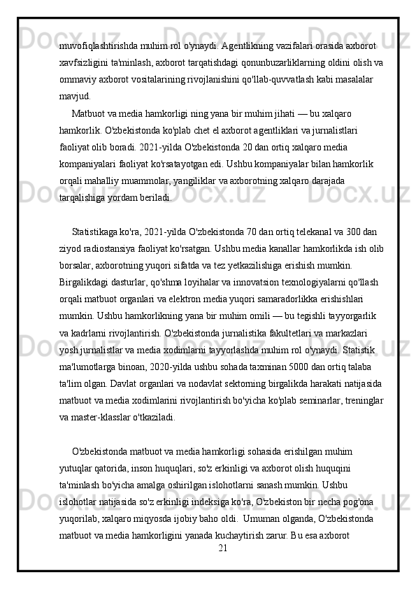 muvofiqlashtirishda muhim rol o'ynaydi. Agentlikning vazifalari orasida axborot 
xavfsizligini ta'minlash, axborot tarqatishdagi qonunbuzarliklarning oldini olish va 
ommaviy axborot vositalarining rivojlanishini qo'llab-quvvatlash kabi masalalar 
mavjud.
     Matbuot va media hamkorligi ning yana bir muhim jihati — bu xalqaro 
hamkorlik. O'zbekistonda ko'plab chet el axborot agentliklari va jurnalistlari 
faoliyat olib boradi. 2021-yilda O'zbekistonda 20 dan ortiq xalqaro media 
kompaniyalari faoliyat ko'rsatayotgan edi. Ushbu kompaniyalar bilan hamkorlik 
orqali mahalliy muammolar, yangiliklar va axborotning xalqaro darajada 
tarqalishiga yordam beriladi.
     Statistikaga ko'ra, 2021-yilda O'zbekistonda 70 dan ortiq telekanal va 300 dan 
ziyod radiostansiya faoliyat ko'rsatgan. Ushbu media kanallar hamkorlikda ish olib
borsalar, axborotning yuqori sifatda va tez yetkazilishiga erishish mumkin. 
Birgalikdagi dasturlar, qo'shma loyihalar va innovatsion texnologiyalarni qo'llash 
orqali matbuot organlari va elektron media yuqori samaradorlikka erishishlari 
mumkin. Ushbu hamkorlikning yana bir muhim omili — bu tegishli tayyorgarlik 
va kadrlarni rivojlantirish. O'zbekistonda jurnalistika fakultetlari va markazlari 
yosh jurnalistlar va media xodimlarni tayyorlashda muhim rol o'ynaydi. Statistik 
ma'lumotlarga binoan, 2020-yilda ushbu sohada taxminan 5000 dan ortiq talaba 
ta'lim olgan. Davlat organlari va nodavlat sektorning birgalikda harakati natijasida 
matbuot va media xodimlarini rivojlantirish bo'yicha ko'plab seminarlar, treninglar 
va master-klasslar o'tkaziladi.
     O'zbekistonda matbuot va media hamkorligi sohasida erishilgan muhim 
yutuqlar qatorida, inson huquqlari, so'z erkinligi va axborot olish huquqini 
ta'minlash bo'yicha amalga oshirilgan islohotlarni sanash mumkin. Ushbu 
islohotlar natijasida so'z erkinligi indeksiga ko'ra, O'zbekiston bir necha pog'ona 
yuqorilab, xalqaro miqyosda ijobiy baho oldi.  Umuman olganda, O'zbekistonda 
matbuot va media hamkorligini yanada kuchaytirish zarur. Bu esa axborot 
21 