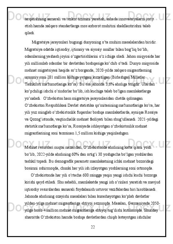 tarqatishning samarali va tezkor tizimini yaratish, sohada innovatsiyalarni joriy 
etish hamda xalqaro standartlarga mos axborot muhitini shakllantirishni talab 
qiladi.
       Migratsiya jarayonlari bugungi dunyoning o‘ta muhim masalalaridan biridir. 
Migratsiya odatda iqtisodiy, ijtimoiy va siyosiy omillar bilan bog‘liq bo‘lib, 
odamlarning yashash joyini o‘zgartirishlarini o‘z ichiga oladi. Jahon miqyosida har
yili millionlab odamlar bir davlatdan boshqasiga ko‘chib o‘tadi. Dunyo miqyosida 
mehnat migratsiyasi haqida so‘z borganda, 2020-yilda xalqaro migrantlarning 
umumiy soni 281 million kishiga yetgani kuzatilgan (Birlashgan Millatlar 
Tashkiloti ma'lumotlariga ko‘ra). Bu esa jahonda 3,6% aholiga tengdir. Ulardan 
ko‘pchiligi ishchi o‘rindorlar bo‘lib, ish kuchiga talab bo‘lgan mamlakatlarga 
yo‘naladi.  O‘zbekiston ham migratsiya jarayonlaridan chetda qolmagan. 
O‘zbekiston Respublikasi Davlat statistika qo‘mitasining ma'lumotlariga ko‘ra, har
yili yuz minglab o‘zbekistonlik fuqarolar boshqa mamlakatlarda, ayniqsa Rossiya 
va Qozog‘istonda, vaqtinchalik mehnat faoliyati bilan shug‘ullanadi. 2021-yildagi 
statistik ma'lumotlarga ko‘ra, Rossiyada ishlayotgan o‘zbekistonlik mehnat 
migrantlarining soni taxminan 1,5 million kishiga yaqinlashgan.
Mehnat resurslari nuqtai nazaridan, O‘zbekistonda aholining katta qismi yosh 
bo‘lib, 2022-yilda aholining 60% dan ortig‘i 30 yoshgacha bo‘lgan yoshlardan 
tashkil topadi. Bu demografik parametr mamlakatning ichki mehnat bozoridagi 
bosimni oshirmoqda, chunki har yili ish izlayotgan yoshlarning soni ortmoqda. 
      O‘zbekistonda har yili o‘rtacha 600 mingga yaqin yangi ishchi kuchi bozorga 
kirishi qayd etiladi. Shu sababli, mamlakatda yangi ish o‘rinlari yaratish va mavjud
iqtisodiy resurslardan samarali foydalanish ustuvor vazifalardan biri hisoblanadi. 
Jahonda aholining ozayishi masalalari bilan kurashayotgan ko‘plab davlatlar 
yildan-yilga mehnat migrantlariga ehtiyoj sezmoqda. Masalan, Germaniyada 2050-
yilga borib 4 million mehnat migrantlariga ehtiyoj tug‘ilishi kutilmoqda. Shunday 
sharoitda O‘zbekiston hamda boshqa davlatlardan chiqib ketayotgan ishchilar 
22 