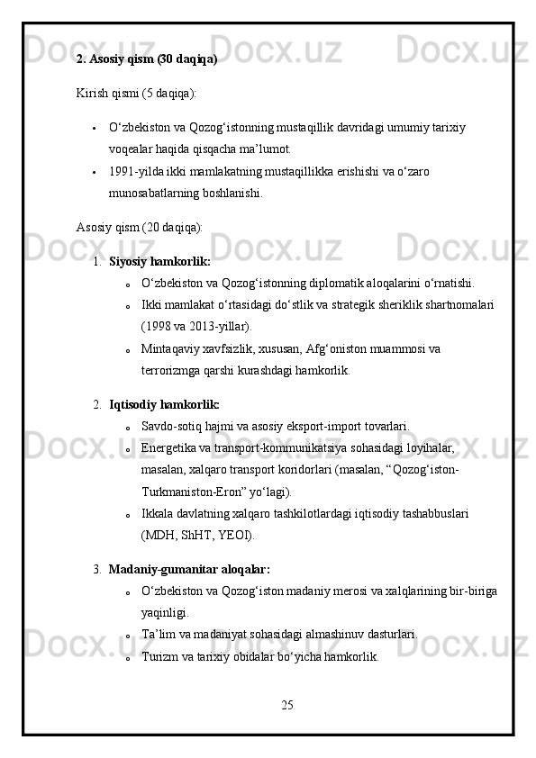 2. Asosiy qism (30 daqiqa)
Kirish qismi (5 daqiqa):
 O‘zbekiston va Qozog‘istonning mustaqillik davridagi umumiy tarixiy 
voqealar haqida qisqacha ma’lumot.
 1991-yilda ikki mamlakatning mustaqillikka erishishi va o‘zaro 
munosabatlarning boshlanishi.
Asosiy qism (20 daqiqa):
1. Siyosiy hamkorlik:
o O‘zbekiston va Qozog‘istonning diplomatik aloqalarini o‘rnatishi.
o Ikki mamlakat o‘rtasidagi do‘stlik va strategik sheriklik shartnomalari
(1998 va 2013-yillar).
o Mintaqaviy xavfsizlik, xususan, Afg‘oniston muammosi va 
terrorizmga qarshi kurashdagi hamkorlik.
2. Iqtisodiy hamkorlik:
o Savdo-sotiq hajmi va asosiy eksport-import tovarlari.
o Energetika va transport-kommunikatsiya sohasidagi loyihalar, 
masalan, xalqaro transport koridorlari (masalan, “Qozog‘iston-
Turkmaniston-Eron” yo‘lagi).
o Ikkala davlatning xalqaro tashkilotlardagi iqtisodiy tashabbuslari 
(MDH, ShHT, YEOI).
3. Madaniy-gumanitar aloqalar:
o O‘zbekiston va Qozog‘iston madaniy merosi va xalqlarining bir-biriga
yaqinligi.
o Ta’lim va madaniyat sohasidagi almashinuv dasturlari.
o Turizm va tarixiy obidalar bo‘yicha hamkorlik.
25 
