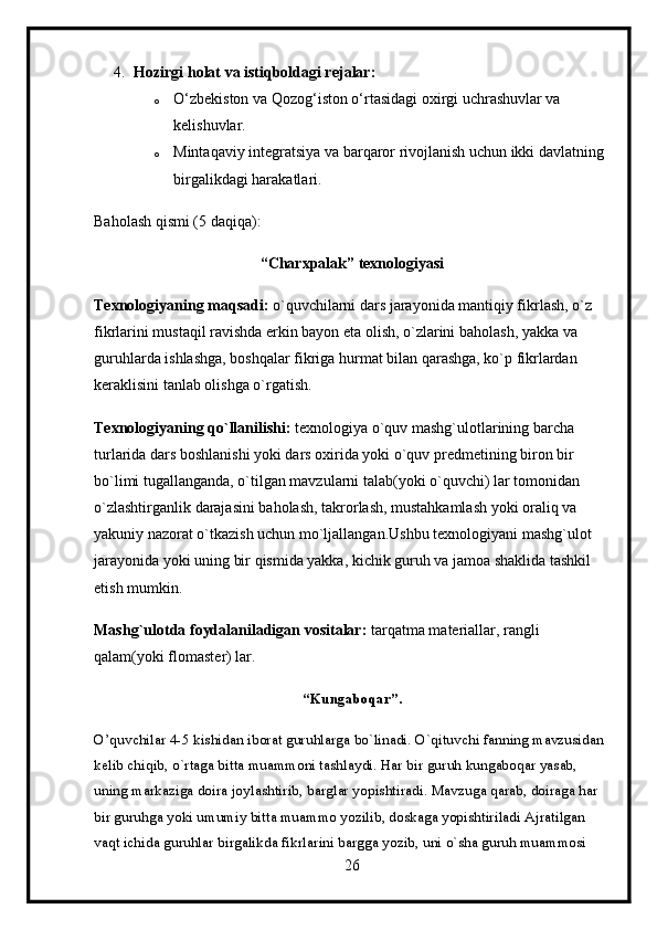 4. Hozirgi holat va istiqboldagi rejalar:
o O‘zbekiston va Qozog‘iston o‘rtasidagi oxirgi uchrashuvlar va 
kelishuvlar.
o Mintaqaviy integratsiya va barqaror rivojlanish uchun ikki davlatning 
birgalikdagi harakatlari.
Baholash qismi (5 daqiqa):
“Charxpalak” texnologiyasi
Texnologiyaning maqsadi:  o`quvchilarni dars jarayonida mantiqiy fikrlash, o`z 
fikrlarini mustaqil ravishda erkin bayon eta olish, o`zlarini baholash, yakka va 
guruhlarda ishlashga, boshqalar fikriga hurmat bilan qarashga, ko`p fikrlardan 
keraklisini tanlab olishga o`rgatish.
Texnologiyaning qo`llanilishi:  texnologiya o`quv mashg`ulotlarining barcha 
turlarida dars boshlanishi yoki dars oxirida yoki o`quv predmetining biron bir 
bo`limi tugallanganda, o`tilgan mavzularni talab(yoki o`quvchi) lar tomonidan 
o`zlashtirganlik darajasini baholash, takrorlash, mustahkamlash yoki oraliq va 
yakuniy nazorat o`tkazish uchun mo`ljallangan.Ushbu texnologiyani mashg`ulot 
jarayonida yoki uning bir qismida yakka, kichik guruh va jamoa shaklida tashkil 
etish mumkin.
Mashg`ulotda foydalaniladigan vositalar:  tarqatma materiallar, rangli 
qalam(yoki flomaster) lar.
“Kungaboqar”.
O’quvchilar 4-5 kishidan iborat guruhlarga bo`linadi. O`qituvchi fanning mavzusidan 
kelib chiqib, o`rtaga bitta muammoni tashlaydi. Har bir guruh kungaboqar yasab, 
uning markaziga doira joylashtirib, barglar yopishtiradi. Mavzuga qarab, doiraga har 
bir guruhga yoki umumiy bitta muammo yozilib, doskaga yopishtiriladi Ajratilgan 
vaqt ichida guruhlar birgalikda fikrlarini bargga yozib, uni o`sha guruh muammosi 
26 