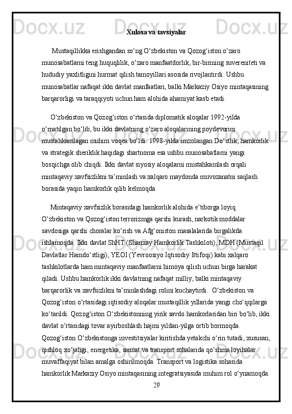 Xulosa va tavsiyalar
      Mustaqillikka erishgandan so‘ng O‘zbekiston va Qozog‘iston o‘zaro 
munosabatlarni teng huquqlilik, o‘zaro manfaatdorlik, bir-birining suvereniteti va 
hududiy yaxlitligini hurmat qilish tamoyillari asosida rivojlantirdi. Ushbu 
munosabatlar nafaqat ikki davlat manfaatlari, balki Markaziy Osiyo mintaqasining 
barqarorligi va taraqqiyoti uchun ham alohida ahamiyat kasb etadi.
     O‘zbekiston va Qozog‘iston o‘rtasida diplomatik aloqalar 1992-yilda 
o‘rnatilgan bo‘lib, bu ikki davlatning o‘zaro aloqalarining poydevorini 
mustahkamlagan muhim voqea bo‘ldi. 1998-yilda imzolangan Do‘stlik, hamkorlik 
va strategik sheriklik haqidagi shartnoma esa ushbu munosabatlarni yangi 
bosqichga olib chiqdi. Ikki davlat siyosiy aloqalarni mustahkamlash orqali 
mintaqaviy xavfsizlikni ta’minlash va xalqaro maydonda muvozanatni saqlash 
borasida yaqin hamkorlik qilib kelmoqda.
     Mintaqaviy xavfsizlik borasidagi hamkorlik alohida e’tiborga loyiq. 
O‘zbekiston va Qozog‘iston terrorizmga qarshi kurash, narkotik moddalar 
savdosiga qarshi choralar ko‘rish va Afg‘oniston masalalarida birgalikda 
ishlamoqda. Ikki davlat ShHT (Shanxay Hamkorlik Tashkiloti), MDH (Mustaqil 
Davlatlar Hamdo‘stligi), YEOI (Yevroosiyo Iqtisodiy Ittifoqi) kabi xalqaro 
tashkilotlarda ham mintaqaviy manfaatlarni himoya qilish uchun birga harakat 
qiladi. Ushbu hamkorlik ikki davlatning nafaqat milliy, balki mintaqaviy 
barqarorlik va xavfsizlikni ta’minlashdagi rolini kuchaytirdi.  O‘zbekiston va 
Qozog‘iston o‘rtasidagi iqtisodiy aloqalar mustaqillik yillarida yangi cho‘qqilarga 
ko‘tarildi. Qozog‘iston O‘zbekistonning yirik savdo hamkorlaridan biri bo‘lib, ikki
davlat o‘rtasidagi tovar ayirboshlash hajmi yildan-yilga ortib bormoqda. 
Qozog‘iston O‘zbekistonga investitsiyalar kiritishda yetakchi o‘rin tutadi, xususan,
qishloq xo‘jaligi, energetika, sanoat va transport sohalarida qo‘shma loyihalar 
muvaffaqiyat bilan amalga oshirilmoqda. Transport va logistika sohasida 
hamkorlik Markaziy Osiyo mintaqasining integratsiyasida muhim rol o‘ynamoqda.
29 