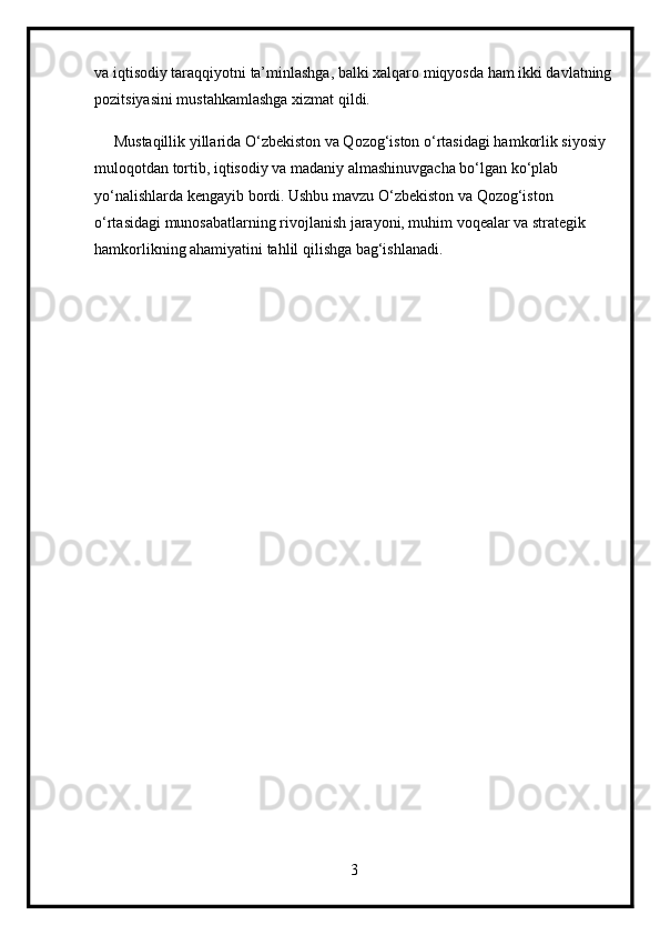 va iqtisodiy taraqqiyotni ta’minlashga, balki xalqaro miqyosda ham ikki davlatning
pozitsiyasini mustahkamlashga xizmat qildi.
     Mustaqillik yillarida O‘zbekiston va Qozog‘iston o‘rtasidagi hamkorlik siyosiy 
muloqotdan tortib, iqtisodiy va madaniy almashinuvgacha bo‘lgan ko‘plab 
yo‘nalishlarda kengayib bordi. Ushbu mavzu O‘zbekiston va Qozog‘iston 
o‘rtasidagi munosabatlarning rivojlanish jarayoni, muhim voqealar va strategik 
hamkorlikning ahamiyatini tahlil qilishga bag‘ishlanadi. 
3 