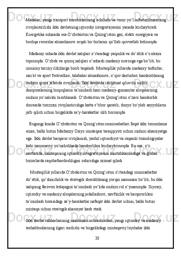 Masalan, yangi transport koridorlarining ochilishi va temir yo‘l infratuzilmasining 
rivojlantirilishi ikki davlatning iqtisodiy integratsiyasini yanada kuchaytiradi. 
Energetika sohasida esa O‘zbekiston va Qozog‘iston gaz, elektr energiyasi va 
boshqa resurslar almashinuvi orqali bir-birlarini qo‘llab-quvvatlab kelmoqda.
   Madaniy sohada ikki davlat xalqlari o‘rtasidagi yaqinlik va do‘stlik o‘z aksini 
topmoqda. O‘zbek va qozoq xalqlari o‘xshash madaniy merosga ega bo‘lib, bu 
umumiy tarixiy ildizlarga borib taqaladi. Mustaqillik yillarida madaniy tadbirlar, 
san’at va sport festivallari, talabalar almashinuvi, o‘quv dasturlari hamkorlikning 
muhim qismi sifatida rivojlandi. Ikki davlatda istiqomat qiluvchi milliy 
diasporalarning huquqlarini ta’minlash ham madaniy-gumanitar aloqalarning 
muhim yo‘nalishi hisoblanadi. O‘zbekiston va Qozog‘iston o‘zaro hamkorlik 
doirasida turizmni rivojlantirishga katta e’tibor qaratib, dunyo bo‘ylab sayyohlarni 
jalb qilish uchun birgalikda sa’y-harakatlar olib bormoqda.
   Bugungi kunda O‘zbekiston va Qozog‘iston munosabatlari faqat ikki tomonlama 
emas, balki butun Markaziy Osiyo mintaqasi taraqqiyoti uchun muhim ahamiyatga
ega. Ikki davlat barqaror rivojlanish, yashil iqtisodiyot va raqamli texnologiyalar 
kabi zamonaviy yo‘nalishlarda hamkorlikni kuchaytirmoqda. Bu esa, o‘z 
navbatida, mintaqaning iqtisodiy integratsiyasini mustahkamlashga va global 
bozorlarda raqobatbardoshligini oshirishga xizmat qiladi.
    Mustaqillik yillarida O‘zbekiston va Qozog‘iston o‘rtasidagi munosabatlar 
do‘stlik, qo‘shnichilik va strategik sheriklikning yorqin namunasi bo‘lib, bu ikki 
xalqning farovon kelajagini ta’minlash yo‘lida muhim rol o‘ynamoqda. Siyosiy, 
iqtisodiy va madaniy aloqalarning jadallashuvi, xavfsizlik va barqarorlikni 
ta’minlash borasidagi sa’y-harakatlar nafaqat ikki davlat uchun, balki butun 
mintaqa uchun strategik ahamiyat kasb etadi.
Ikki davlat rahbarlarining muntazam uchrashuvlari, yangi iqtisodiy va madaniy 
tashabbuslarning ilgari surilishi va birgalikdagi mintaqaviy loyihalar ikki 
30 