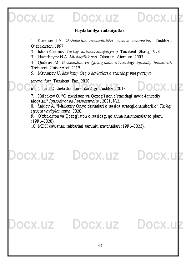 Foydalanilgan adabiyotlar 
1. Karimov   I.A.   O‘zbekiston   mustaqillikka   erishish   ostonasida.   Toshkent:
O‘zbekiston, 1997.
2. Islom Karimov.   Tarixiy xotirasiz kelajak yo‘q.  Toshkent: Sharq, 1998.
3. Nazarboyev N.A.   Mustaqillik asri.  Olmaota: Atamura, 2003.
4. Qodirov   M.   O‘zbekiston   va   Qozog‘iston   o‘rtasidagi   iqtisodiy   hamkorlik.
Toshkent: Universitet, 2019.
5. Mavlonov U.   Markaziy Osiyo davlatlari o‘rtasidagi integratsiya 
jarayonlari.   Toshkent: Fan, 2020. 
6. 11-sinf O’zbekiston tarixi darsligi  Toshkent-2018.   
7. Xolbekov O.  "O‘zbekiston va Qozog‘iston o‘rtasidagi savdo-iqtisodiy 
aloqalar."  Iqtisodiyot va Innovatsiyalar , 2021, №2.
8. Saidov A.  "Markaziy Osiyo davlatlari o‘rtasida strategik hamkorlik."  Tashqi
siyosat va diplomatiya , 2020.
9. O‘zbekiston va Qozog‘iston o‘rtasidagi qo‘shma shartnomalar to‘plami 
(1991–2020).
10. MDH davlatlari rahbarlari sammiti materiallari (1991–2023).
32 