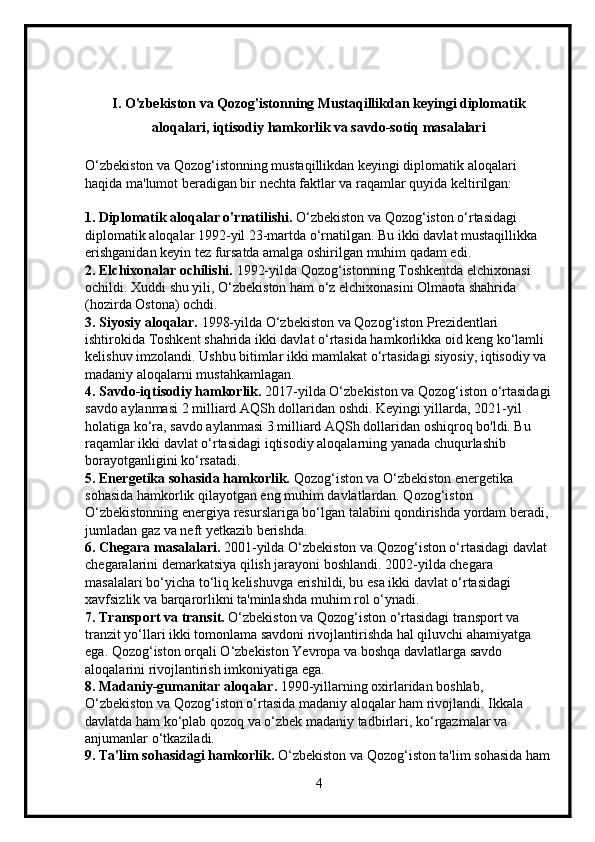 I. O'zbekiston va Qozog'istonning Mustaqillikdan keyingi diplomatik
aloqalari, iqtisodiy hamkorlik va savdo-sotiq masalalari
O‘zbekiston va Qozog‘istonning mustaqillikdan keyingi diplomatik aloqalari 
haqida ma'lumot beradigan bir nechta faktlar va raqamlar quyida keltirilgan:
1. Diplomatik aloqalar o'rnatilishi.  O‘zbekiston va Qozog‘iston o‘rtasidagi 
diplomatik aloqalar 1992-yil 23-martda o‘rnatilgan. Bu ikki davlat mustaqillikka 
erishganidan keyin tez fursatda amalga oshirilgan muhim qadam edi.
2. Elchixonalar ochilishi.  1992-yilda Qozog‘istonning Toshkentda elchixonasi 
ochildi. Xuddi shu yili, O‘zbekiston ham o‘z elchixonasini Olmaota shahrida 
(hozirda Ostona) ochdi.
3. Siyosiy aloqalar.  1998-yilda O‘zbekiston va Qozog‘iston Prezidentlari 
ishtirokida Toshkent shahrida ikki davlat o‘rtasida hamkorlikka oid keng ko‘lamli 
kelishuv imzolandi. Ushbu bitimlar ikki mamlakat o‘rtasidagi siyosiy, iqtisodiy va 
madaniy aloqalarni mustahkamlagan.
4. Savdo-iqtisodiy hamkorlik.  2017-yilda O‘zbekiston va Qozog‘iston o‘rtasidagi
savdo aylanmasi 2 milliard AQSh dollaridan oshdi. Keyingi yillarda, 2021-yil 
holatiga ko‘ra, savdo aylanmasi 3 milliard AQSh dollaridan oshiqroq bo'ldi. Bu 
raqamlar ikki davlat o‘rtasidagi iqtisodiy aloqalarning yanada chuqurlashib 
borayotganligini ko‘rsatadi.
5. Energetika sohasida hamkorlik.  Qozog‘iston va O‘zbekiston energetika 
sohasida hamkorlik qilayotgan eng muhim davlatlardan. Qozog‘iston 
O‘zbekistonning energiya resurslariga bo‘lgan talabini qondirishda yordam beradi, 
jumladan gaz va neft yetkazib berishda.
6. Chegara masalalari.  2001-yilda O‘zbekiston va Qozog‘iston o‘rtasidagi davlat 
chegaralarini demarkatsiya qilish jarayoni boshlandi. 2002-yilda chegara 
masalalari bo‘yicha to‘liq kelishuvga erishildi, bu esa ikki davlat o‘rtasidagi 
xavfsizlik va barqarorlikni ta'minlashda muhim rol o‘ynadi.
7. Transport va transit.  O‘zbekiston va Qozog‘iston o‘rtasidagi transport va 
tranzit yo‘llari ikki tomonlama savdoni rivojlantirishda hal qiluvchi ahamiyatga 
ega. Qozog‘iston orqali O‘zbekiston Yevropa va boshqa davlatlarga savdo 
aloqalarini rivojlantirish imkoniyatiga ega.
8. Madaniy-gumanitar aloqalar.  1990-yillarning oxirlaridan boshlab, 
O‘zbekiston va Qozog‘iston o‘rtasida madaniy aloqalar ham rivojlandi. Ikkala 
davlatda ham ko‘plab qozoq va o‘zbek madaniy tadbirlari, ko‘rgazmalar va 
anjumanlar o‘tkaziladi.
9. Ta'lim sohasidagi hamkorlik.  O‘zbekiston va Qozog‘iston ta'lim sohasida ham
4 