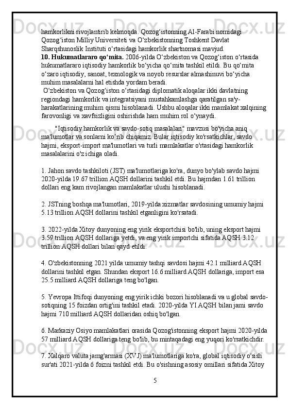 hamkorlikni rivojlantirib kelmoqda. Qozog‘istonning Al-Farabi nomidagi 
Qozog iston Milliy Universiteti va O‘zbekistonning Toshkent Davlat ʻ
Sharqshunoslik Instituti o‘rtasidagi hamkorlik shartnomasi mavjud.
10. Hukumatlararo qo‘mita.  2006-yilda O‘zbekiston va Qozog‘iston o‘rtasida 
hukumatlararo iqtisodiy hamkorlik bo‘yicha qo‘mita tashkil etildi. Bu qo‘mita 
o‘zaro iqtisodiy, sanoat, texnologik va noyob resurslar almashinuvi bo‘yicha 
muhim masalalarni hal etishda yordam beradi.
 O‘zbekiston va Qozog‘iston o‘rtasidagi diplomatik aloqalar ikki davlatning 
regiondagi hamkorlik va integratsiyani mustahkamlashga qaratilgan sa'y-
harakatlarining muhim qismi hisoblanadi. Ushbu aloqalar ikki mamlakat xalqining 
farovonligi va xavfsizligini oshirishda ham muhim rol o‘ynaydi.
        "Iqtisodiy hamkorlik va savdo-sotiq masalalari" mavzusi bo'yicha aniq 
ma'lumotlar va sonlarni ko’rib chiqamiz. Bular iqtisodiy ko'rsatkichlar, savdo 
hajmi, eksport-import ma'lumotlari va turli mamlakatlar o'rtasidagi hamkorlik 
masalalarini o'z ichiga oladi.
1. Jahon savdo tashkiloti (JST) ma'lumotlariga ko'ra, dunyo bo'ylab savdo hajmi 
2020-yilda 19.67 trillion AQSH dollarini tashkil etdi. Bu hajmdan 1.61 trillion 
dollari eng kam rivojlangan mamlakatlar ulushi hisoblanadi.
2. JSTning boshqa ma'lumotlari, 2019-yilda xizmatlar savdosining umumiy hajmi 
5.13 trillion AQSH dollarini tashkil etganligini ko'rsatadi.
3. 2022-yilda Xitoy dunyoning eng yirik eksportchisi bo'lib, uning eksport hajmi 
3.59 trillion AQSH dollariga yetdi, va eng yirik importchi sifatida AQSH 3.12 
trillion AQSH dollari bilan qayd etildi.
4. O'zbekistonning 2021 yilda umumiy tashqi savdosi hajmi 42.1 milliard AQSH 
dollarini tashkil etgan. Shundan eksport 16.6 milliard AQSH dollariga, import esa 
25.5 milliard AQSH dollariga teng bo'lgan.
5. Yevropa Ittifoqi dunyoning eng yirik ichki bozori hisoblanadi va u global savdo-
sotiqning 15 foizdan ortig'ini tashkil etadi. 2020-yilda YI AQSH bilan jami savdo 
hajmi 710 milliard AQSH dollaridan oshiq bo'lgan.
6. Markaziy Osiyo mamlakatlari orasida Qozog'istonning eksport hajmi 2020-yilda
57 milliard AQSH dollariga teng bo'lib, bu mintaqadagi eng yuqori ko'rsatkichdir.
7. Xalqaro valuta jamg'armasi (XVJ) ma'lumotlariga ko'ra, global iqtisodiy o'sish 
sur'ati 2021-yilda 6 foizni tashkil etdi. Bu o'sishning asosiy omillari sifatida Xitoy 
5 