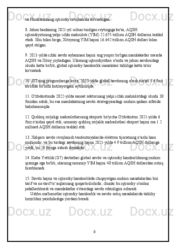 va Hindistonning iqtisodiy rivojlanishi ko'rsatilgan.
8. Jahon bankining 2021-yil uchun tuzilgan reytingiga ko'ra, AQSH 
iqtisodiyotining yalpi ichki mahsuloti (YIM) 22.675 trillion AQSH dollarini tashkil
etadi. Shu bilan birga, Xitoyning YIM hajmi 16.642 trillion AQSH dollari bilan 
qayd etilgan.
9. 2021-yilda ichki savdo aylanmasi hajmi eng yuqori bo'lgan mamlakatlar orasida 
AQSH va Xitoy joylashgan. Ularning iqtisodiyotlari o'sishi va jahon savdosidagi 
ulushi katta bo'lib, global iqtisodiy hamkorlik masalalari tahliliga katta ta'sir 
ko'rsatadi.
10. JSTning prognozlariga ko'ra, 2023-yilda global savdoning o'sish sur'ati 3.4 foiz
atrofida bo'lishi kutilayotgani aytilmoqda.
11. O'zbekistonda 2022-yilda sanoat sektorining yalpi ichki mahsulotdagi ulushi 30
foizdan oshdi, bu esa mamlakatning savdo strategiyasidagi muhim qadam sifatida 
baholanmoqda.
12. Qishloq xo'jaligi mahsulotlarining eksporti bo'yicha O'zbekiston 2021-yilda 6 
foiz o'sishni qayd etdi, umumiy qishloq xo'jalik mahsulotlari eksport hajmi esa 1.2 
milliard AQSH dollarini tashkil etdi.
13. Xalqaro savdo rivojlanish tendentsiyalarida elektron tijoratning o'sishi ham 
muhimdir, va bu turdagi savdoning hajmi 2021-yilda 4.9 trillion AQSH dollariga 
yetdi, bu 24 foizga oshish demakdir.
14. Katta Yettilik (G7) davlatlari global savdo va iqtisodiy hamkorlikning muhim 
qismiga ega bo'lib, ularning umumiy YIM hajmi 40 trillion AQSH dollaridan oshiq
hisoblanadi.
15. Savdo hajmi va iqtisodiy hamkorlikda chiqayotgan muhim masalalardan biri 
tarif va no-tarif to‘siqlarining qisqartirilishidir, chunki bu iqtisodiy o'sishni 
jadallashtiradi va mamlakatlar o'rtasidagi savdo erkinligini oshiradi.  
     Ushbu ma'lumotlar iqtisodiy hamkorlik va savdo-sotiq masalalarida tahliliy 
hozirlikni yaxshilashga yordam beradi.
6 