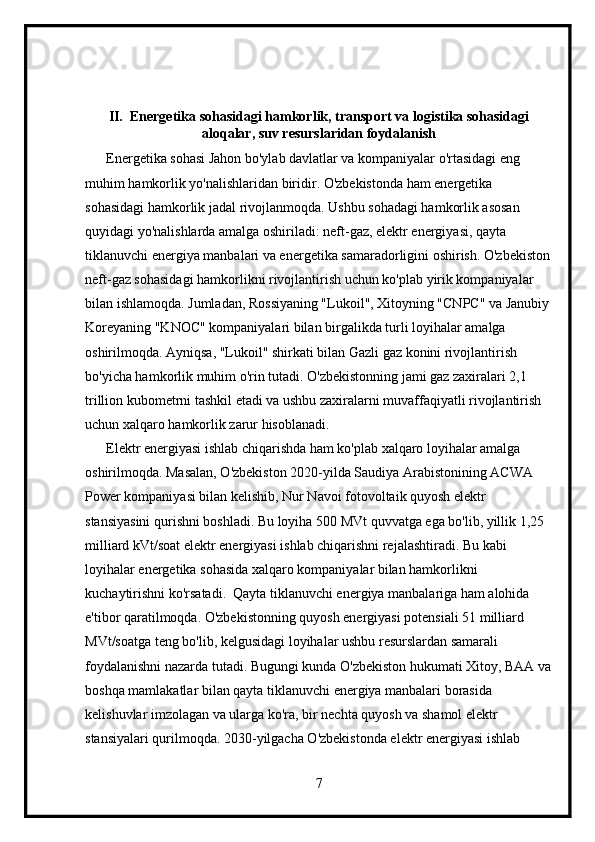 II.  Energetika sohasidagi hamkorlik, transport va logistika sohasidagi
aloqalar, suv resurslaridan foydalanish
      Energetika sohasi Jahon bo'ylab davlatlar va kompaniyalar o'rtasidagi eng 
muhim hamkorlik yo'nalishlaridan biridir. O'zbekistonda ham energetika 
sohasidagi hamkorlik jadal rivojlanmoqda. Ushbu sohadagi hamkorlik asosan 
quyidagi yo'nalishlarda amalga oshiriladi: neft-gaz, elektr energiyasi, qayta 
tiklanuvchi energiya manbalari va energetika samaradorligini oshirish. O'zbekiston
neft-gaz sohasidagi hamkorlikni rivojlantirish uchun ko'plab yirik kompaniyalar 
bilan ishlamoqda. Jumladan, Rossiyaning "Lukoil", Xitoyning "CNPC" va Janubiy
Koreyaning "KNOC" kompaniyalari bilan birgalikda turli loyihalar amalga 
oshirilmoqda. Ayniqsa, "Lukoil" shirkati bilan Gazli gaz konini rivojlantirish 
bo'yicha hamkorlik muhim o'rin tutadi. O'zbekistonning jami gaz zaxiralari 2,1 
trillion kubometrni tashkil etadi va ushbu zaxiralarni muvaffaqiyatli rivojlantirish 
uchun xalqaro hamkorlik zarur hisoblanadi.
      Elektr energiyasi ishlab chiqarishda ham ko'plab xalqaro loyihalar amalga 
oshirilmoqda. Masalan, O'zbekiston 2020-yilda Saudiya Arabistonining ACWA 
Power kompaniyasi bilan kelishib, Nur Navoi fotovoltaik quyosh elektr 
stansiyasini qurishni boshladi. Bu loyiha 500 MVt quvvatga ega bo'lib, yillik 1,25 
milliard kVt/soat elektr energiyasi ishlab chiqarishni rejalashtiradi. Bu kabi 
loyihalar energetika sohasida xalqaro kompaniyalar bilan hamkorlikni 
kuchaytirishni ko'rsatadi.  Qayta tiklanuvchi energiya manbalariga ham alohida 
e'tibor qaratilmoqda. O'zbekistonning quyosh energiyasi potensiali 51 milliard 
MVt/soatga teng bo'lib, kelgusidagi loyihalar ushbu resurslardan samarali 
foydalanishni nazarda tutadi. Bugungi kunda O'zbekiston hukumati Xitoy, BAA va
boshqa mamlakatlar bilan qayta tiklanuvchi energiya manbalari borasida 
kelishuvlar imzolagan va ularga ko'ra, bir nechta quyosh va shamol elektr 
stansiyalari qurilmoqda. 2030-yilgacha O'zbekistonda elektr energiyasi ishlab 
7 