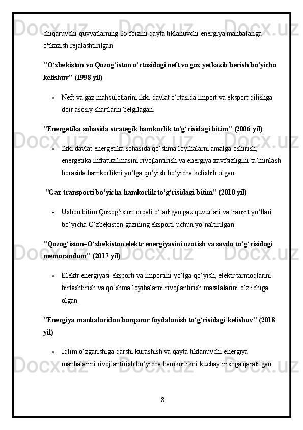 chiqaruvchi quvvatlarning 25 foizini qayta tiklanuvchi energiya manbalariga 
o'tkazish rejalashtirilgan.
"O‘zbekiston va Qozog‘iston o‘rtasidagi neft va gaz yetkazib berish bo‘yicha 
kelishuv" (1998 yil)
 Neft va gaz mahsulotlarini ikki davlat o‘rtasida import va eksport qilishga 
doir asosiy shartlarni belgilagan.
"Energetika sohasida strategik hamkorlik to‘g‘risidagi bitim" (2006 yil)
 Ikki davlat energetika sohasida qo‘shma loyihalarni amalga oshirish, 
energetika infratuzilmasini rivojlantirish va energiya xavfsizligini ta’minlash
borasida hamkorlikni yo‘lga qo‘yish bo‘yicha kelishib olgan.
  "Gaz transporti bo‘yicha hamkorlik to‘g‘risidagi bitim" (2010 yil)
 Ushbu bitim Qozog‘iston orqali o‘tadigan gaz quvurlari va tranzit yo‘llari 
bo‘yicha O‘zbekiston gazining eksporti uchun yo‘naltirilgan.
"Qozog‘iston–O‘zbekiston elektr energiyasini uzatish va savdo to‘g‘risidagi 
memorandum" (2017 yil)
 Elektr energiyasi eksporti va importini yo‘lga qo‘yish, elektr tarmoqlarini 
birlashtirish va qo‘shma loyihalarni rivojlantirish masalalarini o‘z ichiga 
olgan.
"Energiya manbalaridan barqaror foydalanish to‘g‘risidagi kelishuv" (2018 
yil)
 Iqlim o‘zgarishiga qarshi kurashish va qayta tiklanuvchi energiya 
manbalarini rivojlantirish bo‘yicha hamkorlikni kuchaytirishga qaratilgan.
8 