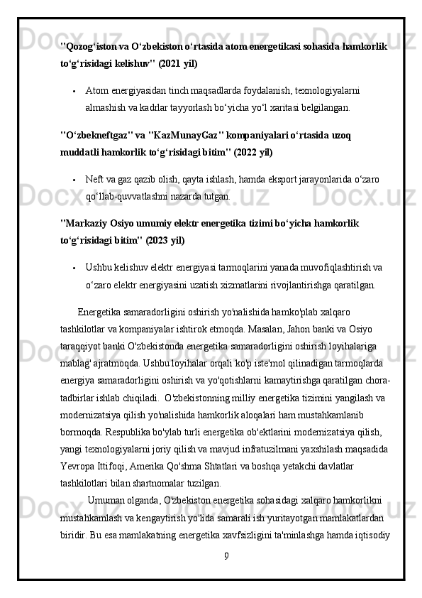 "Qozog‘iston va O‘zbekiston o‘rtasida atom energetikasi sohasida hamkorlik 
to‘g‘risidagi kelishuv" (2021 yil)
 Atom energiyasidan tinch maqsadlarda foydalanish, texnologiyalarni 
almashish va kadrlar tayyorlash bo‘yicha yo‘l xaritasi belgilangan.
" O ‘ zbekneftgaz "  va  " KazMunayGaz "  kompaniyalari   o ‘ rtasida   uzoq  
muddatli   hamkorlik   to ‘ g ‘ risidagi   bitim " (2022  yil )
 Neft va gaz qazib olish, qayta ishlash, hamda eksport jarayonlarida o‘zaro 
qo‘llab-quvvatlashni nazarda tutgan.
"Markaziy Osiyo umumiy elektr energetika tizimi bo‘yicha hamkorlik 
to‘g‘risidagi bitim" (2023 yil)
 Ushbu kelishuv elektr energiyasi tarmoqlarini yanada muvofiqlashtirish va 
o‘zaro elektr energiyasini uzatish xizmatlarini rivojlantirishga qaratilgan.
       Energetika samaradorligini oshirish yo'nalishida hamko'plab xalqaro 
tashkilotlar va kompaniyalar ishtirok etmoqda. Masalan, Jahon banki va Osiyo 
taraqqiyot banki O'zbekistonda energetika samaradorligini oshirish loyihalariga 
mablag' ajratmoqda. Ushbu loyihalar orqali ko'p iste'mol qilinadigan tarmoqlarda 
energiya samaradorligini oshirish va yo'qotishlarni kamaytirishga qaratilgan chora-
tadbirlar ishlab chiqiladi.  O'zbekistonning milliy energetika tizimini yangilash va 
modernizatsiya qilish yo'nalishida hamkorlik aloqalari ham mustahkamlanib 
bormoqda. Respublika bo'ylab turli energetika ob'ektlarini modernizatsiya qilish, 
yangi texnologiyalarni joriy qilish va mavjud infratuzilmani yaxshilash maqsadida 
Yevropa Ittifoqi, Amerika Qo'shma Shtatlari va boshqa yetakchi davlatlar 
tashkilotlari bilan shartnomalar tuzilgan.
           Umuman olganda, O'zbekiston energetika sohasidagi xalqaro hamkorlikni 
mustahkamlash va kengaytirish yo'lida samarali ish yuritayotgan mamlakatlardan 
biridir. Bu esa mamlakatning energetika xavfsizligini ta'minlashga hamda iqtisodiy
9 