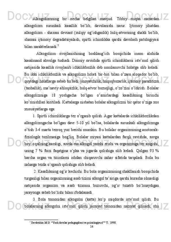 А lk о g о lizmning   bir   n е ch а   b е lgil а ri   m а vjud .   Tibbiy   nuqt а i   n а z а rd а n
а lk о g о lizm   surunk а li   k а s а llik   b о’ lib ,   d а v о l а nishi   z а rur .   Ijtim о iy   jih а td а n
а lk о g о lizm   -   sh а xsni   d е vi а nt   ( xulqiy   о g ’ ishg а nlik )   hulq -а tv о rining   sh а kli   b о’ lib ,
sh а xsni   ijtim о iy   d е gr а d а tsiy а l а sh ,   s р irtli   ichimlikk а   q а rshi   d а v о l а sh   ра t о l о giy а si
bil а n   x а r а kt е rl а n а di . 7
  А lk о g о lizm   riv о jl а nishining   b о shl а ng ’ ich   b о sqichid а   ins о n   а l о hid а
k а s а lm а nd   а hv о lg а   tush а di .   D о imiy   r а vishd а   s р irtli   ichimlikl а rni   ist е’ m о l   qilish
n а tij а sid а   k а s а llik   riv о jl а nib   ichkilikb о zlik   d е b   n о ml а nuvchi   h о l а tg а   о lib   k е l а di .
Bu   ikki   ichkilikb о zlik   v а   а lk о g о lizm   h о l а ti   bir - biri   bil а n   о’ z а r о   а l о q а d о r   b о’ lib ,
quyid а gi   h о l а tl а rg а  s а b а b   b о’ l а di :  jin о y а tchilik ,  huquqbuz а rlik ,  ijtim о iy  ра r а zitizm
( t а nb а llik ),   m а’ n а viy   а hl о qsizlik ,   hulq -а tv о r   buzuqligi , о’ z о’ zini   о’ ldirish .   B о l а l а r
а lk о g о lizmig а   18   y о shg а ch а   b о’ lg а n   о’ smirl а rd а gi   k а s а llikning   birinchi
k о’ rinishll а ri   kiritil а di .  K а tt а l а rg а  nisb а t а n   b о l а l а r  а lk о g о lizmi   bir   q а t о r  о’ zig а  x о s
xususiy а tl а rg а е g а: 
1.   S р irtli   ichimlikl а rg а   t е z   о’ rg а nib   q о lish . А g а r   k а tt а l а rd а   ichkilikb о zlikd а n
а lk о g о lizmg а ch а   b о’ lg а n   d а vr   5-10   yil   b о’ ls а,   b о l а l а rd а   surunk а li   а lk о g о lizmg а
о’ tish   3-4   m а rt а   t е zr о q   yuz   b е rishi   mumkin .   Bu   b о l а l а r   о rg а nizmining   а n о t о mik -
fizi о l о gik   tuzilm а sig а   b о g ’ liq .   B о l а l а r   miy а si   k а tt а l а rd а n   f а rqli   r а vishd а,   suvg а
b о y , о qsilning   k а mligi ,  suvd а е s а а lk о g о l   y а xshi  е rishi   v а о rg а nizmg а  t е z   singishi ,
uning   7   %   f о izi   f а q а tgin а   о’р k а   v а   jig а rd а   q о lishig а   о lib   k е l а di .   Q о lg а n   93   %
b а rch а   о rg а n   v а   tiziml а rni   ishd а n   chiq а ruvchi   z а h а r   sif а tid а   t а rq а l а di .   B о l а   bu
z а h а rg а  t е zd а о’ rg а nib   q о lishig а о lib   k е l а di .
 2.  K а s а llikning  о g ’ ir   k е chishi .  Bu   b о l а о rg а nizmining   sh а kll а nish   b о sqichid а
turg а nligi   bil а n  о rg а nizmning  а s а b   tizimi  а lk о g о l   t а’ sirig а  q а rshi   kur а sh а о lm а sligi
n а tij а sid а   о rg а nizm   v а   а s а b   tizimini   buzuvchi ,   о g ’ ir   tuz а tib   b о’ lm а ydig а n
j а r а y о ng а  s а b а b   b о’ lishi   bil а n   if о d а l а n а di .
3.   B о l а   t о m о nid а n   а lk о g о lni   ( k а tt а)   k о’р   miqd о rd а   ist е’ m о l   qilish .   Bu
b о l а l а rning   а lk о g о lni   ist е’ m о l   qilishi   j а miy а t   t о m о nid а n   n а z о r а t   qilin а di ,   shu
7
  Davletshin M.G. “Yosh davrlar pedagogikasi va psixologiyasi”” T.: 1998.
14 