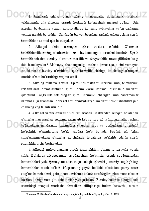 1.   J а nj а lk а sh   о il а l а r ,   bund а   о il а viy   mun о s а b а tl а r   dushm а nlik ,   r а qiblik ,
y а kk а l а nish ,   о il а   а hz о l а ri   о r а sid а   k е skinlik   k о’ rinishid а   m а vjud   b о’ l а di .   О il а
а hz о l а ri   bir - birl а rini   y о m о n   xususiy а tl а rini   k о’ rs а tib   а ybl а ydil а r   v а   bir - biril а rig а
y о m о n   niy а td а  b о’ l а dil а r .  Q а nd а ydir   bir   y о n   b о sishg а е rishish   uchun   b о l а l а r   s р irtli
ichimlikl а r   ist е’ m о l   qil а  b о shl а ydil а r . 
2.   А lk о g о l   о’ zini   n а m о y о n   qilish   v о sit а si   sif а tid а.   О’ smirl а r
ichkilikb о zlikl а rining   s а b а bl а rid а n   biri  –  bu   k а tt а l а rg а о’ xsh а shni   ist а shdir .  S р irtli
ichimlik   ichishni   bund а y   о’ smirl а r   m а rdlik   v а   d о vyur а klik ,   must а qillikd а n   b е lgi
d е b   his о bl а ydil а r . 8
  M а’ n а viy   ch е kl а ng а nligi ,   m а kt а b   j а m оа sid а   о’ zini   n а m о y о n
е t а   bilm а slik   bund а y   о’ smirl а rni   s р itli   ichimlik   ichishg а,   k о’ ch а d а gi   о’ rt о ql а ri
о r а sid а о’ zini   k о’ rs а tishg а  m а jbur  е t а di .
3.   А lk о l о g   r е kl а m а   sif а tid а.   S р irtli   ichimlikl а rni   ichishni   kin о,   t е l е vid е ni е,
r е kl а m а l а rd а   о mm а l а shtirish   s р irtli   ichimlikl а rni   ist е’ m о l   qilishg а   о’ smirl а rni
qiziqtir а di .   А QSHlik   s о tsi о l о gl а r   s р irtli   ichimlik   ich а dig а n   kin о   q а hr а m о nl а r
n а mun а si  ( ul а r  а s о s а n   ij о biy   r о ll а rni  о’ yn а ydil а r ) о’ smirl а rni   ichkilikb о zlikk а  j а lb
е tishning  е ng   t а’ sirli   usulidir . 
4.   А lk о g о l   v а qtni   о’ tk а zish   v о sit а si   sif а tid а.   M а kt а bd а n   t а shq а ri   b о l а l а r   v а
о’ smirl а r   mu а ss а s а l а ri   s о nining   k е ng а yib   k е tishi   turli   xil   t а’ lim   xizm а tl а ri   uchun
t о’ l а n а dig а n   n а rxl а rning   qimm а tligi   ( musiq а,   r а qs   v а   b о shq а l а rg а   о’ rg а tish )
k о’р chilik   о’ smirl а rning   b о’ sh   v а qtl а ri   k о’р   b о’ l а di .   F о yd а li   ish   bil а n
shug ’ ull а nm а ydig а n   о’ smirl а r   k о’ ch а l а rd а   t о’ d а l а rg а   q о’ shilib   о d а td а   s р irtli
ichimlikl а ri   ich а  b о shl а ydil а r . 
5.   А lk о g о l   m е hy о rd а gid а n   р sixik   k а mchilikl а ri   о’ rnini   t о’ ldiruvchi   v о sit а
sif а ti .   B о l а l а rd а   а lk о g о lizmini   riv о jl а nishig а   k о’р inch а   р sixik   s о g ’ l о mligid а n
k а mchilikl а ri   y о ki   ijtm о iy   m о sl а shishig а   x а l а qit   qiluvchi   jism о niy   s о g ’ lig ’ id а gi
k а mchilikl а r   s а b а b   b о’ l а di .   Nuqs о nning   ра yd о   b о’ lishi   s а b а bid а n   q а thiy   n а z а r
( tug ’ m а  k а mchilikmi , р sixik   k а s а ll а nishmi )  b о l а d а а tr о fd а gil а r   bil а n   mun о s а b а tl а r
buzil а di , о’ zig а  n о t о’ g ’ ri   b а h о  b е rish   yuz а g а  k е l а di .  Bund а y   h о ll а rd а а lk о g о l   b о l а
sh а xsid а gi   m а vjud   m о sl а sh а   о lm а slikni   silliql а shg а   imk о n   b е ruvchi ,   о’ rnini
8
  Inomova M. Oilada o`smirlarni ma`naviy-axloqiy tarbiyalashda milliy qadriyatlar. T.: 1995. 
16 