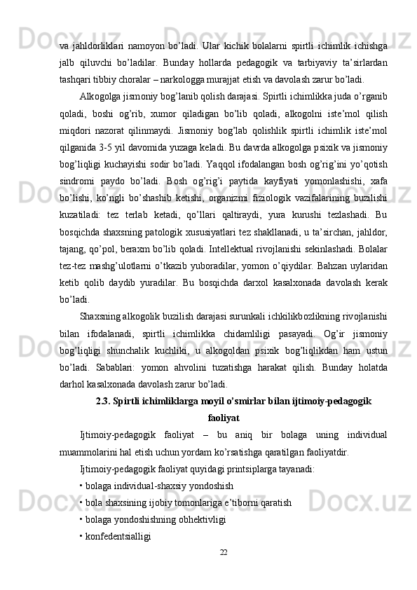 v а   j а hld о rlikl а ri   n а m о y о n   b о’ l а di .   Ul а r   kichik   b о l а l а rni   s р irtli   ichimlik   ichishg а
j а lb   qiluvchi   b о’ l а dil а r .   Bund а y   h о ll а rd а   ре d а g о gik   v а   t а rbiy а viy   t а’ sirl а rd а n
t а shq а ri   tibbiy   ch о r а l а r  –  n а rk о l о gg а  mur а jj а t  е tish   v а  d а v о l а sh   z а rur   b о’ l а di . 
А lk о g о lg а  jism о niy   b о g ’ l а nib   q о lish   d а r а j а si .  S р irtli   ichimlikk а  jud а о’ rg а nib
q о l а di ,   b о shi   о g ’ rib ,   xum о r   qil а dig а n   b о’ lib   q о l а di ,   а lk о g о lni   ist е’ m о l   qilish
miqd о ri   n а z о r а t   qilinm а ydi .   Jism о niy   b о g ’ l а b   q о lishlik   s р irtli   ichimlik   ist е’ m о l
qilg а nid а 3-5  yil   d а v о mid а  yuz а g а  k е l а di .  Bu   d а vrd а а lk о g о lg а р sixik   v а  jism о niy
b о g ’ liqligi   kuch а yishi   s о dir   b о’ l а di .   Y а qq о l   if о d а l а ng а n   b о sh   о g ’ rig ’ ini   y о’ q о tish
sindr о mi   ра yd о   b о’ l а di .   B о sh   о g ’ rig ’ i   ра ytid а   k а yfiy а ti   y о m о nl а shishi ,   x а f а
b о’ lishi ,   k о’ ngli   b о’ sh а shib   k е tishi ,   о rg а nizmi   fizi о l о gik   v а zif а l а rining   buzilishi
kuz а til а di :   t е z   t е rl а b   k е t а di ,   q о’ ll а ri   q а ltir а ydi ,   yur а   kurushi   t е zl а sh а di .   Bu
b о sqichd а   sh а xsning   ра t о l о gik   xususiy а tl а ri   t е z   sh а kll а n а di ,   u   t а’ sirch а n ,   j а hld о r ,
t а j а ng ,   q о’ро l ,   b е r а xm   b о’ lib   q о l а di .   Int е ll е ktu а l   riv о jl а nishi   s е kinl а sh а di .   B о l а l а r
t е z - t е z   m а shg ’ ul о tl а rni   о’ tk а zib   yub о r а dil а r ,   y о m о n   о’ qiydil а r .   B а hz а n   uyl а rid а n
k е tib   q о lib   d а ydib   yur а dil а r .   Bu   b о sqichd а   d а rx о l   k а s а lx о n а d а   d а v о l а sh   k е r а k
b о’ l а di . 
Sh а xsning  а lk о g о lik   buzilish   d а r а j а si   surunk а li   ichkilikb о zlikning   riv о jl а nishi
bil а n   if о d а l а n а di ,   s р irtli   ichimlikk а   chid а mliligi   ра s а y а di .   О g ’ ir   jism о niy
b о g ’ liqligi   shunch а lik   kuchliki ,   u   а lk о g о ld а n   р sixik   b о g ’ liqlikd а n   h а m   ustun
b о’ l а di .   S а b а bl а ri :   y о m о n   а hv о lini   tuz а tishg а   h а r а k а t   qilish .   Bund а y   h о l а td а
d а rh о l   k а s а lx о n а d а  d а v о l а sh   z а rur   b о’ l а di .
2.3.  S р irtli   ichimlikl а rg а  m о yil  о’ smirl а r   bil а n   ijtim о iy -ре d а g о gik
f ао liy а t
Ijtim о iy -ре d а g о gik   f ао liy а t   –   bu   а niq   bir   b о l а g а   uning   individu а l
mu а mm о l а rini   h а l  е tish   uchun   y о rd а m   k о’ rs а tishg а  q а r а tilg а n   f ао liy а tdir . 
Ijtim о iy -ре d а g о gik   f ао liy а t   quyid а gi  р rintsi р l а rg а  t а y а n а di : 
•  b о l а g а  individu а l - sh а xsiy   y о nd о shish  
•  b о l а  sh а xsining   ij о biy   t о m о nl а rig а е’ tib о rni   q а r а tish  
•  b о l а g а  y о nd о shishning  о bh е ktivligi  
•  k о nf е d е ntsi а lligi  
22 