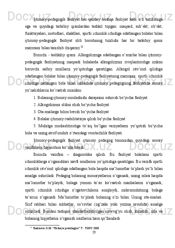 Ijtim о iy -ре d а g о gik   f ао liy а t   h а r   q а nd а y   b о shq а   f ао liy а t   k а bi   о’ z   tuzilishig а
е g а   v а   quyid а gi   t а rkibiy   qisml а rd а n   t а shkil   t ор g а n :   m а qs а d ,   sub ’е kt ,   о b ’е kt ,
funktsiy а l а ri ,  m е t о dl а ri ,  sh а kll а ri ,  s р irtli   ichimlik   ichishg а о d а tl а ng а n   b о l а l а r   bil а n
ijtim о iy -ре d а g о gik   f ао liy а t   о lib   b о rishning   tuzilishi   h а r   bir   t а rkibiy   qismi
m а zmuni   bil а n   t а nishib   chiq а miz . 11
 
Birinchi   -   t а shkiliy   qismi . А lk о g о lizmg а о d а tl а ng а n   о’ smirl а r   bil а n   ijtim о iy -
ре d а g о gik   f ао liy а tning   m а qs а di   b о l а l а rd а   а lk о g о lizmni   riv о jl а ntirishg а   imk о n
b е ruvchi   s а lbiy   о mill а rni   y о’ q о tishg а   q а r а tilg а n .   А lk о g о l   ist е’ m о l   qilishg а
о d а tl а ng а n   b о l а l а r   bil а n   ijtim о iy -ре d а g о gik   f ао liy а tning   m а zmuni :  s р irtli   ichimlik
ichishg а   оа tl а ng а n   b о l а   bil а n   ishl а shd а   ijtim о iy   ре d а g о gning   f ао liy а tid а   а s о siy
y о’ n а lishl а rini   k о’ rs а tish   mumkin : 
1.  B о l а ning   ijtim о iy   m о sl а shishi   d а r а j а sini  о shirish   b о’ yich а  f ао liy а t . 
2. А lk о g о lizmni  о ldini  о lish   b о’ yich а  f ао liy а t . 
3. О t а-о n а l а rg а  bilim   b е rish   b о’ yich а  f ао liy а t  
4.  B о l а l а r   ijtim о iy   r еа bilit а tsiy а  qilish   b о’ yich а  f ао liy а t  
5.   Muhitg а   m о sl а shtirishg а   t о’ siq   b о’ lg а n   v а ziy а tl а rni   y о’ q о tish   b о’ yich а
b о l а  v а  uning  а tr о f - muhiti  о’ rt а sid а gi   v о sit а chilik   f ао liy а ti . 
Ijtim о iy -ре d а g о gik   f ао liy а t   ijtim о iy   ре d а g о g   t о m о nid а n   quyid а gi   а s о siy
v а zif а l а rni   b а j а rishini   k о’ zd а  tut а di . 
Birinchi   v а zif а si   –   di а gn о stik а   qilish .   Bu   f ао liy а t   b о l а l а rni   s р irtli
ichimlikl а rg а о’ rg а nishl а ri   x а vfi  о mill а rini   y о’ q о tishg а  q а r а tilg а n .  Bu   v а zif а  s р irtli
ichimlik   ist е’ m о l   qilishg а о d а tl а ng а n   b о l а   h а qid а   m а’ lum о tl а r   t о’р l а sh   y о’ li   bil а n
а m а lg а о shiril а di . Ре d а g о g   b о l а ning   xususiy а tl а rini   о’ rg а n а di ,   uning   о il а si   h а qid а
m а’ lum о tl а r   t о’р l а ydi ,   b о l а g а   y о m о n   t а’ sir   k о’ rs а tish   m а nb а l а rini   о’ rg а n а di ,
s р irtli   ichimlik   ichishg а   о’ rg а tuvchil а rni   а niql а ydi ,   mikr о muhitning   b о l а g а
t а’ sirini   о’ rg а n а di .   M а’ lum о tl а r   t о’р l а sh   b о l а ning   о’ zi   bil а n .   Uning   о t а-о n а l а ri .
Sinf   r а hb а ri   bil а n   suhb а tl а r ,   s о’ r о vl а r   (о g ’ z а ki   y о ki   y о zm а   r а vishd а)   а m а lg а
о shiril а di .   Bund а n   t а shq а ri   st а nd а rtl а shtirilg а n   int е rvg ’ yu   о lish ,   kuz а tish ,   о il а   v а
b о l а ning   hujj а tl а rini  о’ rg а nish   usull а rini   h а m   q о’ ll а nil а di . 
11
  Shakirova G.M. “Ob sh aya psixologiya” T.: TGPU 2000
23 