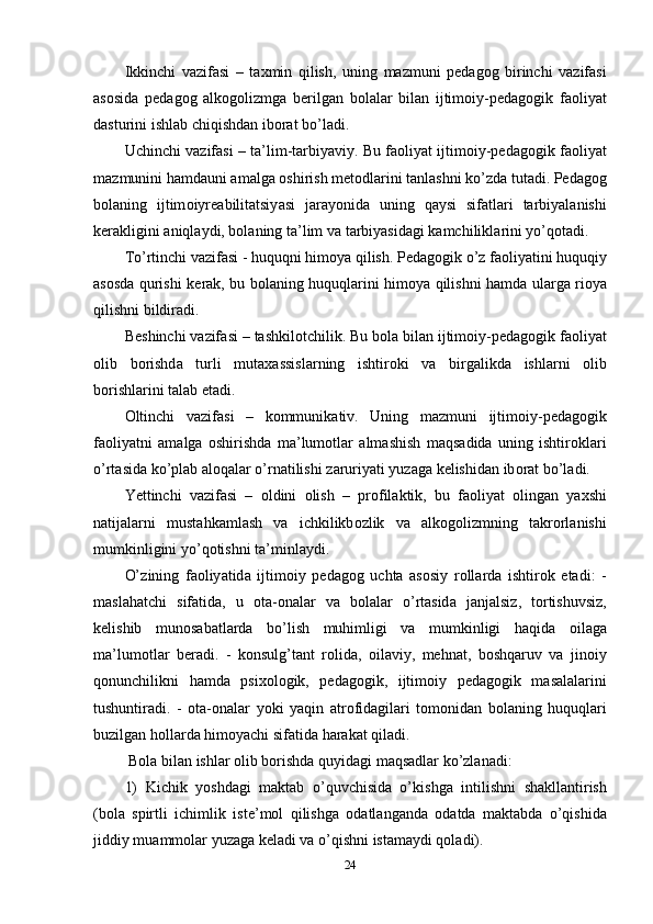 Ikkinchi   v а zif а si   –   t а xmin   qilish ,   uning   m а zmuni   ре d а g о g   birinchi   v а zif а si
а s о sid а   ре d а g о g   а lk о g о lizmg а   b е rilg а n   b о l а l а r   bil а n   ijtim о iy -ре d а g о gik   f ао liy а t
d а sturini   ishl а b   chiqishd а n   ib о r а t   b о’ l а di . 
Uchinchi   v а zif а si  –   t а’ lim - t а rbiy а viy .  Bu   f ао liy а t   ijtim о iy -ре d а g о gik   f ао liy а t
m а zmunini   h а md а uni  а m а lg а о shirish   m е t о dl а rini   t а nl а shni   k о’ zd а  tut а di . Ре d а g о g
b о l а ning   ijtim о iyr еа bilit а tsiy а si   j а r а y о nid а   uning   q а ysi   sif а tl а ri   t а rbiy а l а nishi
k е r а kligini  а niql а ydi ,  b о l а ning   t а’ lim   v а  t а rbiy а sid а gi   k а mchilikl а rini   y о’ q о t а di . 
T о’ rtinchi   v а zif а si  -  huquqni   him о y а  qilish . Ре d а g о gik  о’ z   f ао liy а tini   huquqiy
а s о sd а   qurishi   k е r а k ,   bu   b о l а ning   huquql а rini   him о y а   qilishni   h а md а   ul а rg а   ri о y а
qilishni   bildir а di . 
B е shinchi   v а zif а si  –  t а shkil о tchilik .  Bu   b о l а  bil а n   ijtim о iy -ре d а g о gik   f ао liy а t
о lib   b о rishd а   turli   mut а x а ssisl а rning   ishtir о ki   v а   birg а likd а   ishl а rni   о lib
b о rishl а rini   t а l а b  е t а di . 
О ltinchi   v а zif а si   –   k о mmunik а tiv .   Uning   m а zmuni   ijtim о iy -ре d а g о gik
f ао liy а tni   а m а lg а   о shirishd а   m а’ lum о tl а r   а lm а shish   m а qs а did а   uning   ishtir о kl а ri
о’ rt а sid а  k о’р l а b  а l о q а l а r  о’ rn а tilishi   z а ruriy а ti   yuz а g а  k е lishid а n   ib о r а t   b о’ l а di . 
Y е ttinchi   v а zif а si   –   о ldini   о lish   –   р r о fil а ktik ,   bu   f ао liy а t   о ling а n   y а xshi
n а tij а l а rni   must а hk а ml а sh   v а   ichkilikb о zlik   v а   а lk о g о lizmning   t а kr о rl а nishi
mumkinligini   y о’ q о tishni   t а’ minl а ydi . 
О’ zining   f ао liy а tid а   ijtim о iy   ре d а g о g   ucht а   а s о siy   r о ll а rd а   ishtir о k   е t а di :   -
m а sl а h а tchi   sif а tid а,   u   о t а-о n а l а r   v а   b о l а l а r   о’ rt а sid а   j а nj а lsiz ,   t о rtishuvsiz ,
k е lishib   mun о s а b а tl а rd а   b о’ lish   muhimligi   v а   mumkinligi   h а qid а   о il а g а
m а’ lum о tl а r   b е r а di .   -   k о nsulg ’ t а nt   r о lid а,   о il а viy ,   m е hn а t ,   b о shq а ruv   v а   jin о iy
q о nunchilikni   h а md а   р six о l о gik ,   ре d а g о gik ,   ijtim о iy   ре d а g о gik   m а s а l а l а rini
tushuntir а di .   -   о t а-о n а l а r   y о ki   y а qin   а tr о fid а gil а ri   t о m о nid а n   b о l а ning   huquql а ri
buzilg а n   h о ll а rd а  him о y а chi   sif а tid а  h а r а k а t   qil а di .
  B о l а  bil а n   ishl а r  о lib   b о rishd а  quyid а gi   m а qs а dl а r   k о’ zl а n а di : 
1)   Kichik   y о shd а gi   m а kt а b   о’ quvchisid а   о’ kishg а   intilishni   sh а kll а ntirish
( b о l а   s р irtli   ichimlik   ist е’ m о l   qilishg а   о d а tl а ng а nd а   о d а td а   m а kt а bd а   о’ qishid а
jiddiy   mu а mm о l а r   yuz а g а  k е l а di   v а о’ qishni   ist а m а ydi   q о l а di ). 
24 