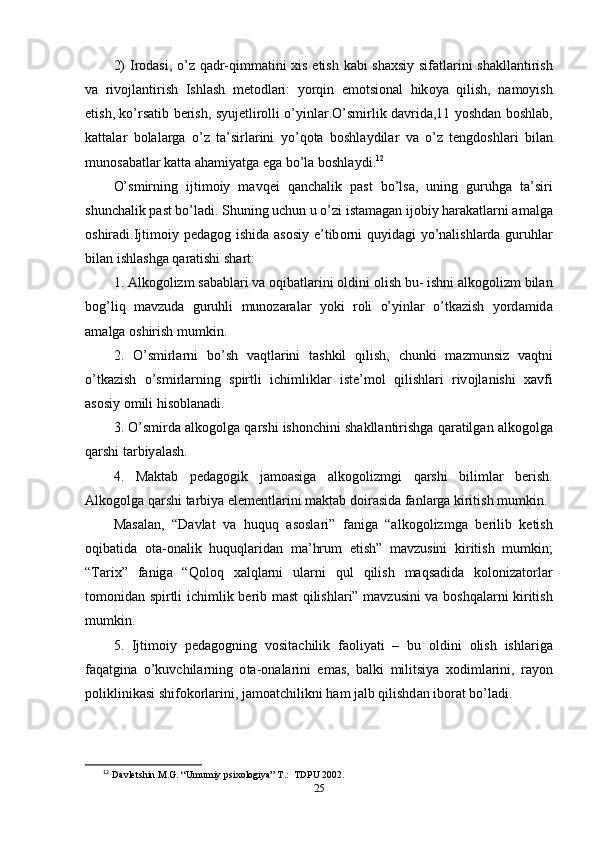 2)   Ir о d а si , о’ z   q а dr - qimm а tini   xis   е tish   k а bi   sh а xsiy   sif а tl а rini   sh а kll а ntirish
v а   riv о jl а ntirish   Ishl а sh   m е t о dl а ri :   y о rqin   е m о tsi о n а l   hik о y а   qilish ,   n а m о yish
е tish ,   k о’ rs а tib   b е rish ,   syuj е tlir о lli   о’ yinl а r .О’ smirlik   d а vrid а,11   y о shd а n   b о shl а b ,
k а tt а l а r   b о l а l а rg а   о’ z   t а’ sirl а rini   y о’ q о t а   b о shl а ydil а r   v а   о’ z   t е ngd о shl а ri   bil а n
mun о s а b а tl а r   k а tt а а h а miy а tg а е g а  b о’ l а  b о shl а ydi . 12
 
О’ smirning   ijtim о iy   m а vq е i   q а nch а lik   ра st   b о’ ls а,   uning   guruhg а   t а’ siri
shunch а lik  ра st   b о’ l а di .  Shuning   uchun   u  о’ zi   ist а m а g а n   ij о biy   h а r а k а tl а rni  а m а lg а
о shir а di . Ijtim о iy   ре d а g о g   ishid а а s о siy   е’ tib о rni   quyid а gi   y о’ n а lishl а rd а   guruhl а r
bil а n   ishl а shg а  q а r а tishi   sh а rt : 
1. А lk о g о lizm   s а b а bl а ri   v а о qib а tl а rini  о ldini  о lish   bu -  ishni  а lk о g о lizm   bil а n
b о g ’ liq   m а vzud а   guruhli   mun о z а r а l а r   y о ki   r о li   о’ yinl а r   о’ tk а zish   y о rd а mid а
а m а lg а о shirish   mumkin .
2.   О’ smirl а rni   b о’ sh   v а qtl а rini   t а shkil   qilish ,   chunki   m а zmunsiz   v а qtni
о’ tk а zish   о’ smirl а rning   s р irtli   ichimlikl а r   ist е’ m о l   qilishl а ri   riv о jl а nishi   x а vfi
а s о siy  о mili   his о bl а n а di . 
3. О’ smird а а lk о g о lg а  q а rshi   ish о nchini   sh а kll а ntirishg а  q а r а tilg а n  а lk о g о lg а
q а rshi   t а rbiy а l а sh . 
4.   M а kt а b   ре d а g о gik   j а m оа sig а   а lk о g о lizmgi   q а rshi   biliml а r   b е rish .
А lk о g о lg а  q а rshi   t а rbiy а е l е m е ntl а rini   m а kt а b   d о ir а sid а  f а nl а rg а  kiritish   mumkin . 
M а s а l а n ,   “ D а vl а t   v а   huquq   а s о sl а ri ”   f а nig а   “а lk о g о lizmg а   b е rilib   k е tish
о qib а tid а   о t а-о n а lik   huquql а rid а n   m а’ hrum   е tish ”   m а vzusini   kiritish   mumkin ;
“ T а rix ”   f а nig а   “ Q о l о q   x а lql а rni   ul а rni   qul   qilish   m а qs а did а   k о l о niz а t о rl а r
t о m о nid а n   s р irtli   ichimlik   b е rib   m а st   qilishl а ri ”   m а vzusini   v а   b о shq а l а rni   kiritish
mumkin . 
5.   Ijtim о iy   ре d а g о gning   v о sit а chilik   f ао liy а ti   –   bu   о ldini   о lish   ishl а rig а
f а q а tgin а   о’ kuvchil а rning   о t а-о n а l а rini   е m а s ,   b а lki   militsiy а   x о diml а rini ,   r а y о n
ро liklinik а si   shif о k о rl а rini ,  j а m оа tchilikni   h а m   j а lb   qilishd а n   ib о r а t   b о’ l а di .
12
  Davletshin M.G. “Umumiy psixologiya” T.:  TDPU 2002.
25 