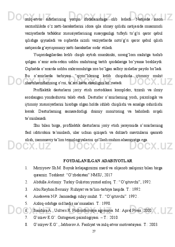 xulq -а tv о r   sif а tl а rining   y о rqin   if о d а l а nishig а   о lib   k е l а di .   N а tij а d а   ins о n
s а rxushlikd а   о’ z   x а tti - h а r а k а tl а rini   id о r а   qil а   о lm а y   q о lishi   n а tij а sid а   mu а mm о li
v а ziy а tl а rd а   t а f а kkur   xususiy а tl а rining   sus а yg а nligi   tuf а yli   t о’ g ’ ri   q а r о r   q а bul
qilishg а   qiyn а l а di   v а   о qib а td а   niz о li   v а ziy а tl а rd а   n о t о’ g ’ ri   q а r о r   q а bul   qilish
n а tij а sid а  g ’а yriq о nuniy   x а tti - h а r а k а tl а r   s о dir  е til а di .
Yuq о rid а gil а rd а n   k е lib   chiqib   а ytish   mumkinki ,   n о s о g ’ l о m   muhitg а   tushib
q о lg а n   о’ smir   а st а- s е kin   ushbu   muhitning   t а rtib   q о id а l а rig а   b о’ ysun а   b о shl а ydi .
О qib а td а о’ smird а  ushbu   mikr о muhitg а  x о s   b о’ lg а n   s а lbiy   xisl а tl а r  ра yd о  b о’ l а di .
Bu   о’ smirl а rd а   t а rbiy а si   “ qiyin ” likning   k е lib   chiqishid а   ijtim о iy   muhit
sh а rtsh а r о itl а rining  о’ rni ,  t а’ siri   k а tt а е k а nligini   k о’ rs а t а di .
Р r о fil а ktik   d а sturl а rni   j о riy   е tish   m е t о dik а si   k о m р l е ks ,   tizimli   v а   ilmiy
а s о sl а ng а n   y о nd а shuvni   t а l а b   е t а di .   D а sturl а r   о’ smirl а rning   y о sh ,   р six о l о gik   v а
ijtim о iy   xususiy а tl а rini   his о bg а о lg а n   h о ld а   ishl а b   chiqilishi   v а а m а lg а о shirilishi
k е r а k .   D а sturl а rning   s а m а r а d о rligi   d о imiy   m о nit о ring   v а   b а h о l а sh   о rq а li
t а’ minl а n а di .
Shu   bil а n   birg а,   р r о fil а ktik   d а sturl а rni   j о riy   е tish   j а r а y о nid а   о’ smirl а rning
f ао l   ishtir о kini   t а’ minl а sh ,   ul а r   uchun   qiziq а rli   v а   d о lz а rb   m а vzul а rni   q а mr а b
о lish ,  z а m о n а viy   t а’ lim   t е xn о l о giy а l а rini   q о’ ll а sh   muhim  а h а miy а tg а е g а.
FОYDАLАNILGАN АDАBIYОTLАR
1. Mirziyоеv Sh.M. Buyuk kеlаjаgimizni mаrd vа оlijаnоb xаlqimiz bilаn birgа
qurаmiz. Tоshkеnt: “О’zbеkistаn” NMIU, 2017 
2. Аbdullа Аvlоniy. Turkiy Gulistоn yоxud аxlоq.  T.: “О’qituvchi”, 1992.
3. Аbu Rаyhоn Bеruniy. Ruhiyаt vа tа’lim-tаrbiyа hаqidа. T.: 1992.
4. Аnеkееvа N.Р. Jаmоаdаgi ruhiy muhit. T.: “О’qituvchi”. 1992 . 
5. Аxlоq-оdоbgа оid hаdis nа’munаlаri. T.: 1990. 
6. Bаndurа А., Uоltеrs R. Роdrоstkоvаyа аgrеssiyа. M.: Арrеl Рrеss. 2000. 
7. G’оziеv Е.G’. Оntоgеnеz рsixоlоgiyаsi. – T.: 2010. 
8. G’оziyеv Е.G’., Jаbbоrоv А. Fаоliyаt vа xulq-аtvоr mоtivаtsiyаsi.  Т .: 2003. 
27 