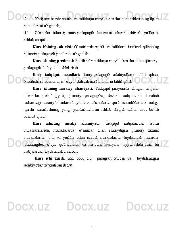 9. X о rij   t а jrib а sid а  s р irtli   ichimlikl а rg а  m о yil  о’ smirl а r   bil а n   ishl а shning   ilg ’о r
m е t о dl а rini  о’ rg а nish ;
10. О’ smirl а r   bil а n   ijtim о iy -ре d а g о gik   f ао liy а tni   t а k о mill а shtirish   y о’ ll а rini
ishl а b   chiqish .
Kurs   ishining     о b ’е kti :   О’ smirl а rd а   s р irtli   ichimlikl а rni   ist е’ m о l   qilishning
ijtim о iy -ре d а g о gik   jih а tl а rini  о’ rg а nish .
Kurs   ishining  р r е dm е ti :   S р irtli   ichimlikl а rg а  m о yil  о’ smirl а r   bil а n   ijtim о iy -
ре d а g о gik   f ао liy а tni   t а shkil  е tish .
Ilmiy   t а dqiq о t   m е t о dl а ri :   Ilmiy -ре d а g о gik   а d а biy о tl а rni   t а hlil   qilish ,
kuz а tish ,  s о’ r о vn о m а,  int е rvyu ,  st а tistik   m а’ lum о tl а rni   t а hlil   qilish .
Kurs   ishining   n а z а riy   а h а miy а ti :   T а dqiq о t   j а r а y о nid а   о ling а n   n а tij а l а r
о’ smirl а r   р six о l о giy а si ,   ijtim о iy   ре d а g о gik а,   d е vi а nt   xulq -а tv о rni   tuz а tish
s о h а sid а gi   n а z а riy   biliml а rni   b о yit а di   v а о’ smirl а rd а  s р irtli   ichimlikl а r   ist е’ m о lig а
q а rshi   kur а shishning   y а ngi   y о nd а shuvl а rini   ishl а b   chiqish   uchun   а s о s   b о’ lib
xizm а t   qil а di .
Kurs   ishining   а m а liy   а h а miy а ti :   T а dqiq о t   n а tij а l а rid а n   t а’ lim
mu а ss а s а l а rid а,   m а h а ll а l а rd а,   о’ smirl а r   bil а n   ishl а ydig а n   ijtim о iy   xizm а t
m а rk а zl а rid а,   о il а   v а   y о shl а r   bil а n   ishl а sh   m а rk а zl а rid а   f о yd а l а nish   mumkin .
Shuningd е k ,   о’ quv   q о’ ll а nm а l а r   v а   m е t о dik   t а vsiy а l а r   t а yy о rl а shd а   h а m   bu
n а tij а l а rd а n   f о yd а l а nish   mumkin .
Kurs   ish i   kirish ,   ikki   b о b ,   о lti     ра r а gr а f ,   xul о s а   v а     f о yd а l а nilg а n
а d а biy о tl а r   r о’ yx а tid а n   ib о r а t  . 
4 