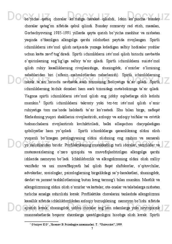 b о’ yich а   q а ttiq   ch о r а l а r   k о’ rishg а   h а r а k а t   qilishdi ,   l е kin   k о’р inch а   bund а y
ch о r а l а r   q а t а g ’о n   sif а tid а   q а bul   qilindi .   Bund а y   о mm а viy   r а d   е tish ,   m а s а l а n ,
G о rb а chy о vning   1985-1991   yill а rd а   q а yt а   qurish   b о’ yich а   m а shhur   v а   nisb а t а n
y а qind а   о’ tk а zilg а n   а lk о g о lg а   q а rshi   isl о h о tl а ri   ра ytid а   riv о jl а ng а n .   S р irtli
ichimlikl а rni   ist е’ m о l   qilish   n а tij а sid а   yuz а g а   k е l а dig а n   s а lbiy   h о dis а l а r   y о shl а r
uchun   k а tt а   x а vf   tug ’ dir а di .   S р irtli   ichimlikl а rni   ist е’ m о l   qilish   birinchi   n а vb а td а
о’ s р irinl а rning   s о g ’ lig ’ ig а   s а lbiy   t а’ sir   qil а di .   S р irtli   ichimlikl а rni   suiist е’ m о l
qilish   ruhiy   k а s а llikl а rning   riv о jl а nishig а,   shuningd е k ,   о’ smirl а r   о’ limining
s а b а bl а rid а n   biri   ( sif а siz   m а hsul о tl а rd а n   z а h а rl а nish ).   S р irtli   ichimlikl а rning
t о ksik   t а’ siri   birinchi   n а vb а td а   а s а b   tizimining   f ао liy а tig а   t а’ sir   qil а di .   S р irtli
ichimlikl а rning   kichik   d о z а l а ri   h а m   а s а b   tizimid а gi   m е t а b о lizmg а   t а’ sir   qil а di .
Y а g о n а   s р irtli   ichimlikl а rni   ist е’ m о l   qilish   е ng   jiddiy   о qib а tl а rg а   о lib   k е lishi
mumkin . 3
  S р irtli   ichimlikl а rni   t а kr о riy   y о ki   t е z - t е z   ist е’ m о l   qilish   о’ smir
ruhiy а tig а   t о m   m а’ n о d а   h а l о k а tli   t а’ sir   k о’ rs а t а di .   Shu   bil а n   birg а,   n а f а q а t
fikrl а shning   yuq о ri   sh а kll а rini   riv о jl а ntirish , а xl о qiy   v а а xl о qiy   t о if а l а r   v а е st е tik
tushunch а l а rni   riv о jl а ntirish   k е chiktiril а di ,   b а lki   а ll а q а ch о n   ch а yq а l а dig а n
q о biliy а tl а r   h а m   y о’ q о l а di   .   S р irtli   ichimlikl а rg а   q а r а mlikning   о ldini   о lish
yuqumli   b о’ lm а g а n   ра t о l о giy а ning   о ldini   о lishning   е ng   muhim   v а   s а m а r а li
y о’ n а lishl а rid а n   biridir . Р r о fil а ktik а ning   mur а kk а bligi   turli   id о r а l а r ,   v а zirlikl а r   v а
mut а x а ssisl а rning   о’ z а r о   qiziqishi   v а   muv о fiql а shtirilg а n   а lk о g о lg а   q а rshi
ishl а rid а   n а m о y о n   b о’ l а di .   Ichkilikb о zlik   v а   а lk о g о lizmning   о ldini   о lish   milliy
v а zif а dir   v а   uni   muv а ff а qiy а tli   h а l   qilish   f а q а t   shif о k о rl а r ,   о’ qituvchil а r ,
а dv о k а tl а r ,   s о si о l о gl а r ,  р six о l о gl а rning   birg а likd а gi   s а’ y - h а r а k а tl а ri ,   shuningd е k ,
d а vl а t   v а   j а m оа t   t а shkil о tl а rining   butun   k е ng   t а rm о g ’ i   bil а n   mumkin .   M а stlik   v а
а lk о g о lizmning  о ldini  о lish  о’ smirl а r   v а  k а tt а l а r , о t а-о n а l а r   v а  t а l а b а l а rg а  nisb а t а n
turlich а   а m а lg а   о shirilishi   k е r а k .   Р r о fil а ktik а   ch о r а l а rini   t а nl а shd а   а lk о g о lizmni
k а s а llik   sif а tid а  ichkilikb о zlikd а n  а xl о qiy   buzuqlikning     n а m о y о n   b о’ lishi   sif а tid а
а jr а tish   k е r а k ,   shuningd е k ,   ushbu   ch о r а l а r   s о g ’ l о m   о d а ml а rg а   y о ki   n е yr ор sixik
mun о s а b а tl а rd а   b е q а r о r   sh а xsl а rg а   q а r а tilg а nligini   his о bg а   о lish   k е r а k .   S р irtli
3
  G’oziyev E.G’., Xasanov B. Psixologiya muammolari.  Т .: “Universitet”, 1999. 
7 