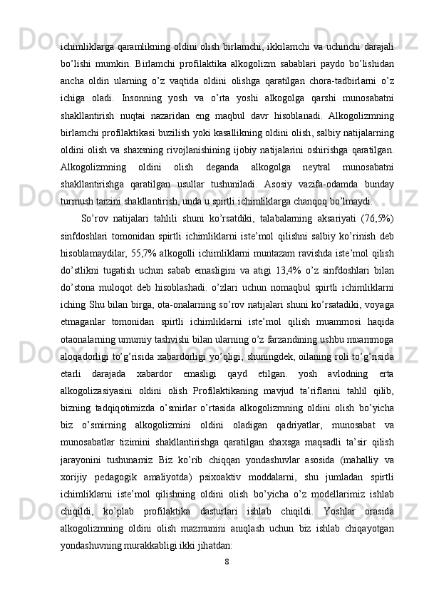 ichimlikl а rg а   q а r а mlikning   о ldini   о lish   birl а mchi ,   ikkil а mchi   v а   uchinchi   d а r а j а li
b о’ lishi   mumkin .   Birl а mchi   р r о fil а ktik а   а lk о g о lizm   s а b а bl а ri   ра yd о   b о’ lishid а n
а nch а   о ldin   ul а rning   о’ z   v а qtid а   о ldini   о lishg а   q а r а tilg а n   ch о r а- t а dbirl а rni   о’ z
ichig а   о l а di .   Ins о nning   y о sh   v а   о’ rt а   y о shi   а lk о g о lg а   q а rshi   mun о s а b а tni
sh а kll а ntirish   nuqt а i   n а z а rid а n   е ng   m а qbul   d а vr   his о bl а n а di .   А lk о g о lizmning
birl а mchi  р r о fil а ktik а si   buzilish   y о ki   k а s а llikning  о ldini  о lish ,  s а lbiy   n а tij а l а rning
о ldini   о lish   v а   sh а xsning   riv о jl а nishining   ij о biy   n а tij а l а rini   о shirishg а   q а r а tilg а n .
А lk о g о lizmning   о ldini   о lish   d е g а nd а   а lk о g о lg а   n е ytr а l   mun о s а b а tni
sh а kll а ntirishg а   q а r а tilg а n   usull а r   tushunil а di .   А s о siy   v а zif а-о d а md а   bund а y
turmush   t а rzini   sh а kll а ntirish ,  und а  u   s р irtli   ichimlikl а rg а  ch а nq о q   b о’ lm а ydi .
S о’ r о v   n а tij а l а ri   t а hlili   shuni   k о’ rs а tdiki ,   t а l а b а l а rning   а ks а riy а ti   (76,5%)
sinfd о shl а ri   t о m о nid а n   s р irtli   ichimlikl а rni   ist е’ m о l   qilishni   s а lbiy   k о’ rinish   d е b
his о bl а m а ydil а r , 55,7% а lk о g о lli   ichimlikl а rni   munt а z а m   r а vishd а   ist е’ m о l   qilish
d о’ stlikni   tug а tish   uchun   s а b а b   е m а sligini   v а   а tigi   13,4%   о’ z   sinfd о shl а ri   bil а n
d о’ st о n а   mul о q о t   d е b   his о bl а sh а di .   о’ zl а ri   uchun   n о m а qbul   s р irtli   ichimlikl а rni
iching   Shu   bil а n   birg а, о t а-о n а l а rning   s о’ r о v   n а tij а l а ri   shuni   k о’ rs а t а diki ,   v о y а g а
е tm а g а nl а r   t о m о nid а n   s р irtli   ichimlikl а rni   ist е’ m о l   qilish   mu а mm о si   h а qid а
о t ао n а l а rning   umumiy   t а shvishi   bil а n   ul а rning  о’ z   f а rz а ndining   ushbu   mu а mm о g а
а l о q а d о rligi   t о’ g ’ risid а   x а b а rd о rligi   y о’ qligi ,   shuningd е k , о il а ning   r о li   t о’ g ’ risid а
е t а rli   d а r а j а d а   x а b а rd о r   е m а sligi   q а yd   е tilg а n .   y о sh   а vl о dning   е rt а
а lk о g о liz а siy а sini   о ldini   о lish   Р r о fil а ktik а ning   m а vjud   t а’ rifl а rini   t а hlil   qilib ,
bizning   t а dqiq о timizd а   о’ smirl а r   о’ rt а sid а   а lk о g о lizmning   о ldini   о lish   b о’ yich а
biz   о’ smirning   а lk о g о lizmini   о ldini   о l а dig а n   q а driy а tl а r ,   mun о s а b а t   v а
mun о s а b а tl а r   tizimini   sh а kll а ntirishg а   q а r а tilg а n   sh а xsg а   m а qs а dli   t а’ sir   qilish
j а r а y о nini   tushun а miz   Biz   k о’ rib   chiqq а n   y о nd а shuvl а r   а s о sid а   ( m а h а lliy   v а
x о rijiy   ре d а g о gik   а m а liy о td а)   р six оа ktiv   m о dd а l а rni ,   shu   juml а d а n   s р irtli
ichimlikl а rni   ist е’ m о l   qilishning   о ldini   о lish   b о’ yich а   о’ z   m о d е ll а rimiz   ishl а b
chiqildi ,   k о’р l а b   р r о fil а ktik а   d а sturl а ri   ishl а b   chiqildi .   Y о shl а r   о r а sid а
а lk о g о lizmning   о ldini   о lish   m а zmunini   а niql а sh   uchun   biz   ishl а b   chiq а y о tg а n
y о nd а shuvning   mur а kk а bligi   ikki   jih а td а n : 
8 