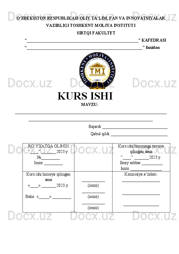 O ZBEKISTON RESPUBLIKASI ʻ OLIY TA’LIM , FAN VA INNOVATSIYALAR
VAZIRLIGI  TOSHKENT  MOLIYA INSTITUTI
SIRTQI FAKULTET
“_____________________________________________________”  KAFEDRASI
“ _______________________________________________________ ” fanidan
               
KURS ISHI
МАVZU:
________________________________________________________________________
___________________________________________________________
Bajardi:____________ ______ _____________
Qabul qildi:___________________________
RO‘YXATGA OLINDI
“ ____ ”  _______20 23  y.
№_________
Imzo _________ Kurs ishi himoya ga tavsiya
qilingan sana
“____” _______20 23  y.
Ilmiy rahbar __ ________
Imzo _______________
Kurs ishi himoya qilingan
sana
«____» _______202 3   y .
Baho   « _____ »  _________ ___________
( imzo )
_ _ _________
( imzo )
___________
( imzo ) Komissiya a’zolari :
__________________
_________________ _
_________________ 