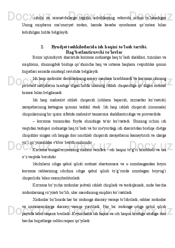-ishchi   va   xizmatchilarga   tegishli   asboblarning   eskirishi   uchun   to’lanadigan
Uning   miqdorini   ma’muriyat   xodim,   hamda   kasaba   uyushmasi   qo’mitasi   bilan
kelishilgan   holda   belgilaydi.
2. Byudjet tashkilotlarida i sh   haqini   to’lash   tartibi.
Rag’batlantiruvchi   to’lovlar
Bozor   iqtisodiyoti   sharoitida   korxona   mehnatga   haq   to’lash   shakllari,   tizimlari   va
miqdorini,   shuningdek   boshqa   qo’shimcha   haq   va   ustama   haqlarni   respublika   qonun
hujjatlari asosida mustaqil ravishda   belgilaydi.
Ish   haqi   xodimlar   daromadining   asosiy   manbasi   hisoblanadi   va   korxona   ishining
pirovard   natijalarini   hisobga   olgan   holda   ularning   ishlab   chiqarishga   qo’shgan mehnat
hissasi   bilan belgilanadi.
Ish   haqi   mahsulot   ishlab   chiqarish   (ishlarni   bajarish,   xizmatlar   ko’rsatish)
xarajatlarining   kattagina   qismini   tashkil   etadi.   Ish   haqi   ishlab   chiqarish   (muomala)
chiqimlarining   bir   qismi   sifatida   mahsulot   tannarxini   shakllantirishga   va   pirovardida
–   korxona   tomonidan   foyda   olinishiga   ta'sir   ko’rsatadi.   Shuning   uchun   ish
vaqtidan   tashqari mehnatga haq to’lash va bir me'yordagi ish sharoitidan boshqa chetga
chiqishlar singari ish haqiga doir noishlab chiqarish xarajatlarini kamaytirish va   ularga
yo’l   qo’ymaslikka   e'tibor   berish muhimdir.
Korxona buxgalteriyasining muhim vazifasi   - ish haqini to’g’ri hisoblash va   uni
o’z vaqtida   berishdir.
Ishchilarni   ishga   qabul   qilish   mehnat   shartnomasi   va   u   imzolangandan   keyin
korxona   rahbarining   ishchini   ishga   qabul   qilish   to’g’risida   imzolagan   buyrug’i
chiqarilishi   bilan   rasmiylashtiriladi.
Korxona   bo’yicha xodimlar jadvali ishlab chiqiladi va tasdiqlanadi, unda   barcha
xodimlarning   ro’yxati bo’lib,   ular   maoshining   miqdori   ko’rsatiladi.
Xodimlar   bo’limida   har   bir   xodimga   shaxsiy varaqa   to’ldiriladi,   rahbar   xodimlar
va   mutaxassislarga   shaxsiy   varaqa   yuritiladi.   Har   bir   xodimga   ishga   qabul   qilish
paytida tabel raqami beriladi. Keyinchalik ish hajmi va ish haqini hisobga   olishga   doir
barcha   hujjatlarga   ushbu   raqam   qo’yiladi.