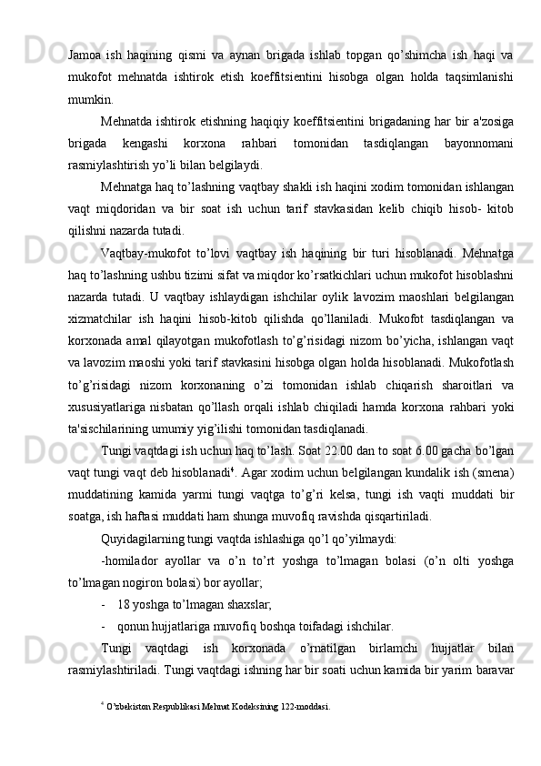 Jamoa   ish   haqining   qismi   va   aynan   brigada   ishlab   topgan   qo’shimcha   ish   haqi   va
mukofot   mehnatda   ishtirok   etish   koeffitsientini   hisobga   olgan   holda   taqsimlanishi
mumkin.
Mehnatda   ishtirok   etishning   haqiqiy   koeffitsientini   brigadaning   har   bir   a'zosiga
brigada   kengashi   korxona   rahbari   tomonidan   tasdiqlangan   bayonnomani
rasmiylashtirish yo’li   bilan   belgilaydi.
Mehnatga   haq   to’lashning   vaqtbay   shakli   ish   haqini   xodim   tomonidan   ishlangan
vaqt   miqdoridan   va   bir   soat   ish   uchun   tarif   stavkasidan   kelib   chiqib   hisob-   kitob
qilishni   nazarda   tutadi.
Vaqtbay-mukofot   to’lovi   vaqtbay   ish   haqining   bir   turi   hisoblanadi.   Mehnatga
haq   to’lashning   ushbu   tizimi   sifat   va   miqdor   ko’rsatkichlari   uchun   mukofot   hisoblashni
nazarda   tutadi.   U   vaqtbay   ishlaydigan   ishchilar   oylik   lavozim   maoshlari   belgilangan
xizmatchilar   ish   haqini   hisob-kitob   qilishda   qo’llaniladi.   Mukofot   tasdiqlangan   va
korxonada   amal   qilayotgan   mukofotlash   to’g’risidagi   nizom   bo’yicha,   ishlangan  vaqt
va lavozim maoshi yoki tarif stavkasini hisobga olgan   holda hisoblanadi. Mukofotlash
to’g’risidagi   nizom   korxonaning   o’zi   tomonidan   ishlab   chiqarish   sharoitlari   va
xususiyatlariga   nisbatan   qo’llash   orqali   ishlab   chiqiladi   hamda   korxona   rahbari   yoki
ta'sischilarining   umumiy   yig’ilishi   tomonidan   tasdiqlanadi.
Tungi vaqtdagi ish uchun haq to’lash. Soat 22.00 dan to soat 6.00 gacha   bo’lgan
vaqt tungi vaqt deb hisoblanadi 4
. Agar xodim uchun belgilangan kundalik   ish (smena)
muddatining   kamida   yarmi   tungi   vaqtga   to’g’ri   kelsa,   tungi   ish   vaqti   muddati   bir
soatga,   ish   haftasi   muddati   ham   shunga   muvofiq   ravishda   qisqartiriladi.
Quyidagilarning   tungi   vaqtda   ishlashiga   qo’l   qo’yilmaydi:
-homilador   ayollar   va   o’n   to’rt   yoshga   to’lmagan   bolasi   (o’n   olti   yoshga
to’lmagan nogiron   bolasi)   bor ayollar;
- 18   yoshga   to’lmagan   shaxslar;
- qonun   hujjatlariga   muvofiq   boshqa   toifadagi   ishchilar.
Tungi   vaqtdagi   ish   korxonada   o’rnatilgan   birlamchi   hujjatlar   bilan
rasmiylashtiriladi. Tungi vaqtdagi ishning har bir soati uchun kamida bir yarim   baravar
4
 O’zbekiston   Respublikasi   Mehnat   Kodeksining   122-moddasi. 