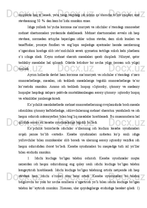 miqdorda haq to’lanadi, ya'ni tungi vaqtdagi ish uchun   qo’shimcha to’lov   miqdori soat
stavkasining 50   %   dan   kam   bo’lishi   mumkin   emas.
Ishga   yollash   bo’yicha   korxona   ma’muriyati   va   ishchilar   o’rtasidagi   munosabat
mehnat   shartnomalari   yordamida   shakllanadi.   Mehnat   shartnomalari   avvalo   ish   haqi
stavkasi,   normadan   ortiqcha   bajarilgan   ishlar   uchun   stavka,   dam   olish   kunlari   va
tanaffuslar,   pensiya   fondlari   va   sog’liqni   saqlashga   ajratmalar   hamda   narxlarning
o’zgarishini   hisobga   olib   iste’molchilik   savati   qiymatini   tartibga   solish   kabi   jihatlarni
o’z   ichiga   oladi.   Keyin   mehnat   sharoiti   masalalari   qarab   chiqiladi.   Nihoyat,   qator
tashkiliy   masalalar   hal   qilinadi.   Odatda   kelishuv   bir   necha   yilga   (asosan   uch   yilga)
tuziladi.
Ayrim hollarda   davlat   ham korxona   ma’muriyati   va   ishchilar o’rtasidagi   o’zaro
munosabatlarga,   masalan,   ish   tashlash   masalalariga   tegishli   munosabatlarga   ta’sir
ko’rsatishi   mumkin.   Ammo   ish   tashlash   huquqi   «Iqtisodiy,   ijtimoiy   va   madaniy
huquqlar haqidagi   xalqaro   pakt»da   mustahkamlangan   asosiy ijtimoiy-   iqtisodiy   huquq
va   erkinliklar jumlasiga kiradi.
Ko’pchilik   mamlakatlarda   mehnat   munosabatlarining   rivojlanishida   bosh   masala
ishsizlikni   ijtimoiy   kafolatlashga,   ishlovchilarning   mehnat   sharoitini   yaxshilash va ish
haqini oshirish imkoniyatlari bilan bog’liq masalalar hisoblanadi.   Bu   muammolarni   hal
qilishda   asosiy   rol kasaba   uyushmalariga   tegishli bo’ladi.
Ko’pchilik   bozorlarda   ishchilar   o’zlarining   ish   kuchini   kasaba   uyushmalari
orqali   jamoa   bo’lib   «sotadi».   Kasaba   uyushmalari   nisbatan   ko’p   sonli   ishga
yollovchilar   bilan   muzokaralar   olib   boradi   va   ularning   asosiy   iqtisodiy   vazifasi   ish
haqini   oshirishdan   iborat   bo’ladi.   Kasaba   uyushmalari   bu   maqsadga   turli   xil   yo’llar
bilan erishishi   mumkin.
1. Ishchi   kuchiga   bo’lgan   talabni   oshirish.   Kasaba   uyushmalar   nuqtai
nazaridan   ish   haqini   oshirishning   eng   qulay   usuli   ishchi   kuchiga   bo’lgan   talabni
kengaytirish   hisoblanadi.   Ishchi   kuchiga   bo’lgan   talabning   ortishi   natijasida   ish   haqi
stavkasi   ham,   ishchi   o’rinlari   soni   ham   ortadi.   Kasaba   uyushmalari   bu   talabni
belgilovchi bir yoki bir necha omillarni o’zgartirish yo’li bilan ishchi kuchiga   bo’lgan
talabni   ko’’aytirish   mumkin.   Xususan,   ular   quyidagilarga   erishishga   harakat   qiladi:   1) 