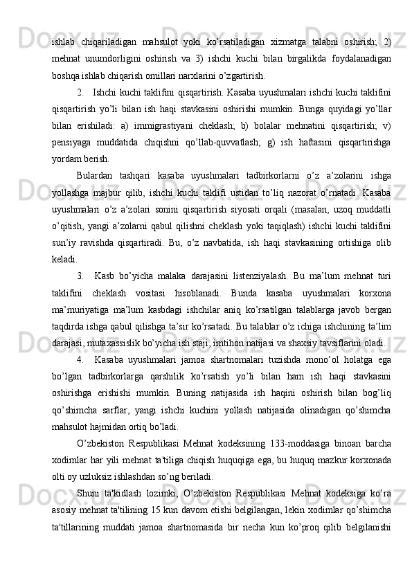 ishlab   chiqariladigan   mahsulot   yoki   ko’rsatiladigan   xizmatga   talabni   oshirish;   2)
mehnat   unumdorligini   oshirish   va   3)   ishchi   kuchi   bilan   birgalikda   foydalanadigan
boshqa   ishlab chiqarish   omillari narxlarini   o’zgartirish.
2. Ishchi   kuchi   taklifini   qisqartirish.   Kasaba   uyushmalari   ishchi   kuchi   taklifini
qisqartirish   yo’li   bilan   ish   haqi   stavkasini   oshirishi   mumkin.   Bunga   quyidagi   yo’llar
bilan   erishiladi:   a)   immigrastiyani   cheklash;   b)   bolalar   mehnatini   qisqartirish;   v)
pensiyaga   muddatida   chiqishni   qo’llab-quvvatlash;   g)   ish   haftasini   qisqartirishga
yordam   berish.
Bulardan   tashqari   kasaba   uyushmalari   tadbirkorlarni   o’z   a’zolarini   ishga
yollashga   majbur   qilib,   ishchi   kuchi   taklifi   ustidan   to’liq   nazorat   o’rnatadi.   Kasaba
uyushmalari   o’z   a’zolari   sonini   qisqartirish   siyosati   orqali   (masalan,   uzoq   muddatli
o’qitish,   yangi   a’zolarni   qabul   qilishni   cheklash   yoki   taqiqlash)   ishchi   kuchi   taklifini
sun’iy   ravishda   qisqartiradi.   Bu,   o’z   navbatida,   ish   haqi   stavkasining   ortishiga   olib
keladi.
3. Kasb   bo’yicha   malaka   darajasini   listenziyalash.   Bu   ma’lum   mehnat   turi
taklifini   cheklash   vositasi   hisoblanadi.   Bunda   kasaba   uyushmalari   korxona
ma’muriyatiga   ma’lum   kasbdagi   ishchilar   aniq   ko’rsatilgan   talablarga   javob   bergan
taqdirda ishga qabul qilishga ta’sir ko’rsatadi. Bu talablar o’z ichiga ishchining   ta’lim
darajasi,   mutaxassislik   bo’yicha   ish   staji,   imtihon   natijasi   va   shaxsiy   tavsiflarini oladi.
4. Kasaba   uyushmalari   jamoa   shartnomalari   tuzishda   mono’ol   holatga   ega
bo’lgan   tadbirkorlarga   qarshilik   ko’rsatish   yo’li   bilan   ham   ish   haqi   stavkasini
oshirishga   erishishi   mumkin.   Buning   natijasida   ish   haqini   oshirish   bilan   bog’liq
qo’shimcha   sarflar,   yangi   ishchi   kuchini   yollash   natijasida   olinadigan   qo’shimcha
mahsulot   hajmidan   ortiq   bo’ladi.
O’zbekiston   Respublikasi   Mehnat   kodeksining   133-moddasiga   binoan   barcha
xodimlar   har   yili   mehnat   ta'tiliga   chiqish   huquqiga   ega,   bu   huquq   mazkur   korxonada
olti   oy   uzluksiz   ishlashdan   so’ng   beriladi.
Shuni   ta'kidlash   lozimki,   O’zbekiston   Respublikasi   Mehnat   kodeksiga   ko’ra
asosiy   mehnat   ta'tilining   15   kun   davom   etishi   belgilangan,   lekin   xodimlar   qo’shimcha
ta'tillarining   muddati   jamoa   shartnomasida   bir   necha   kun   ko’proq   qilib   belgilanishi