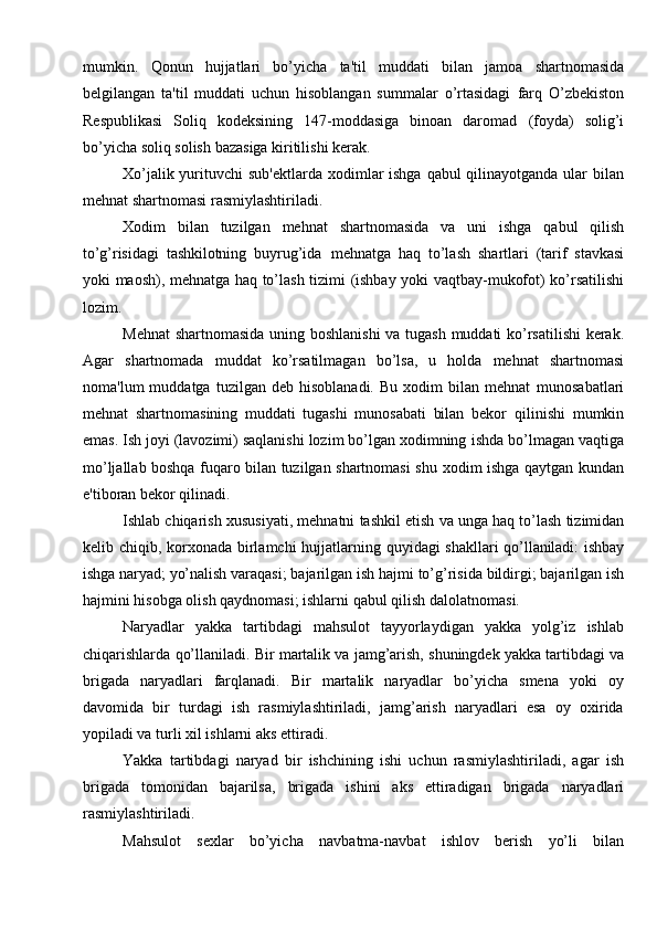 mumkin.   Qonun   hujjatlari   bo’yicha   ta'til   muddati   bilan   jamoa   shartnomasida
belgilangan   ta'til   muddati   uchun   hisoblangan   summalar   o’rtasidagi   farq   O’zbekiston
Respublikasi   Soliq   kodeksining   147-moddasiga   binoan   daromad   (foyda)   solig’i
bo’yicha   soliq solish   bazasiga   kiritilishi kerak.
Xo’jalik yurituvchi sub'ektlarda   xodimlar  ishga qabul qilinayotganda ular   bilan
mehnat   shartnomasi rasmiylashtiriladi.
Xodim   bilan   tuzilgan   mehnat   shartnomasida   va   uni   ishga   qabul   qilish
to’g’risidagi   tashkilotning   buyrug’ida   mehnatga   haq   to’lash   shartlari   (tarif   stavkasi
yoki   maosh),   mehnatga   haq   to’lash   tizimi   (ishbay   yoki   vaqtbay-mukofot)   ko’rsatilishi
lozim.
Mehnat   shartnomasida   uning   boshlanishi   va   tugash   muddati   ko’rsatilishi   kerak.
Agar   shartnomada   muddat   ko’rsatilmagan   bo’lsa,   u   holda   mehnat   shartnomasi
noma'lum   muddatga   tuzilgan   deb  hisoblanadi.   Bu   xodim   bilan  mehnat   munosabatlari
mehnat   shartnomasining   muddati   tugashi   munosabati   bilan   bekor   qilinishi   mumkin
emas. Ish joyi (lavozimi) saqlanishi lozim bo’lgan xodimning   ishda bo’lmagan vaqtiga
mo’ljallab boshqa fuqaro bilan tuzilgan shartnomasi shu   xodim   ishga   qaytgan   kundan
e'tiboran   bekor   qilinadi.
Ishlab   chiqarish   xususiyati,   mehnatni   tashkil   etish   va   unga   haq   to’lash   tizimidan
kelib   chiqib,   korxonada   birlamchi   hujjatlarning   quyidagi   shakllari   qo’llaniladi:   ishbay
ishga   naryad;   yo’nalish   varaqasi;   bajarilgan   ish   hajmi   to’g’risida   bildirgi; bajarilgan ish
hajmini hisobga olish qaydnomasi; ishlarni qabul qilish   dalolatnomasi.
Naryadlar   yakka   tartibdagi   mahsulot   tayyorlaydigan   yakka   yolg’iz   ishlab
chiqarishlarda   qo’llaniladi.   Bir   martalik   va   jamg’arish,   shuningdek   yakka   tartibdagi va
brigada   naryadlari   farqlanadi.   Bir   martalik   naryadlar   bo’yicha   smena   yoki   oy
davomida   bir   turdagi   ish   rasmiylashtiriladi,   jamg’arish   naryadlari   esa   oy   oxirida
yopiladi va   turli   xil   ishlarni aks   ettiradi.
Yakka   tartibdagi   naryad   bir   ishchining   ishi   uchun   rasmiylashtiriladi,   agar   ish
brigada   tomonidan   bajarilsa,   brigada   ishini   aks   ettiradigan   brigada   naryadlari
rasmiylashtiriladi.
Mahsulot   sexlar   bo’yicha   navbatma-navbat   ishlov   berish   yo’li   bilan 