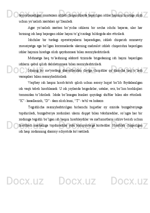 tayyorlanadigan muntazam ishlab chiqarishlarda bajarilgan ishlar hajmini hisobga   olish
uchun   yo’nalish   xaritalari qo’llaniladi.
Agar   yo’nalish   xaritasi   bo’yicha   ishlarni   bir   necha   ishchi   bajarsa,   ular   har
birining   ish   haqi   bajargan ishlar   hajmi   to’g’risidagi   bildirgida   aks   ettiriladi.
Ishchilar   bir   turdagi   operatsiyalarni   bajaradigan,   ishlab   chiqarish   ommaviy
xususiyatga   ega   bo’lgan   korxonalarda   ularning   mahsulot   ishlab   chiqarishni   bajarilgan
ishlar   hajmini   hisobga   olish   qaydnomasi   bilan   rasmiylashtiriladi.
Mehnatga   haq   to’lashning   akkord   tizimida   brigadaning   ish   hajmi   bajarilgan
ishlarni   qabul qilish   dalolatnomasi bilan   rasmiylashtiriladi.
Ishning   bir   me'yordagi   sharoitlaridan   chetga   chiqishlar   qo’shimcha   haq   to’lash
varaqalari   bilan   rasmiylashtiriladi.
Vaqtbay   ish   haqini   hisob-kitob   qilish   uchun   asosiy   hujjat   bo’lib   foydalanilgan
ish   vaqti   tabeli   hisoblanadi.   U   ish   joylarida   brigadirlar,   ustalar,   sex,   bo’lim   boshliqlari
tomonidan   to’ldiriladi.   Ishda   bo’lmagan   kunlari   quyidagi   shifrlar   bilan   aks   ettiriladi:
“K”-   kasallanish,   “D”-   dam   olish   kuni,   “T”-   ta'til   va   hokazo.
Tegishlicha   rasmiylashtirilgan   birlamchi   hujjatlar   oy   oxirida   buxgalteriyaga
topshiriladi,   buxgalteriya   xodimlari   ularni   diqqat   bilan   tekshiradilar,   so’ngra   har   bir
xodimga tegishli bo’lgan ish haqini hisoblaydilar va ma'lumotlarni ishlov berish   uchun
hisoblash   markaziga   topshiradilar   yoki   kompyuterga   kiritadilar.   Hisoblab   chiqarilgan
ish haqi   xodimning shaxsiy   schyotida   ko’rsatiladi. 