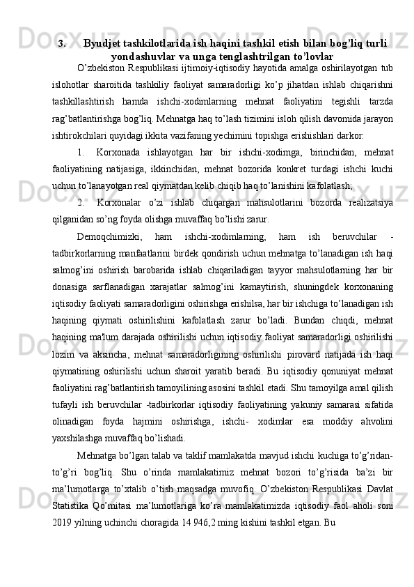 3. Byudjet tashkilotlarida i sh   haqini   tashkil   etish   bilan   bog’liq   turli
yondashuvlar va unga tenglashtrilgan to’lovlar
O’zbekiston  Respublikasi  ijtimoiy-iqtisodiy hayotida amalga oshirilayotgan   tub
islohotlar   sharoitida   tashkiliy   faoliyat   samaradorligi   ko’p   jihatdan   ishlab   chiqarishni
tashkillashtirish   hamda   ishchi-xodimlarning   mehnat   faoliyatini   tegishli   tarzda
rag’batlantirishga   bog’liq.   Mehnatga   haq   to’lash   tizimini   isloh   qilish   davomida jarayon
ishtirokchilari quyidagi ikkita vazifaning yechimini topishga   erishishlari darkor:
1. Korxonada   ishlayotgan   har   bir   ishchi-xodimga,   birinchidan,   mehnat
faoliyatining   natijasiga,   ikkinchidan,   mehnat   bozorida   konkret   turdagi   ishchi   kuchi
uchun   to’lanayotgan   real   qiymatdan   kelib   chiqib   haq to’lanishini   kafolatlash;
2. Korxonalar   o’zi   ishlab   chiqargan   mahsulotlarini   bozorda   realizatsiya
qilganidan   so’ng   foyda   olishga muvaffaq   bo’lishi   zarur.
Demoqchimizki,   ham   ishchi-xodimlarning,   ham   ish   beruvchilar   -
tadbirkorlarning manfaatlarini birdek qondirish uchun mehnatga to’lanadigan ish   haqi
salmog’ini   oshirish   barobarida   ishlab   chiqariladigan   tayyor   mahsulotlarning   har   bir
donasiga   sarflanadigan   xarajatlar   salmog’ini   kamaytirish,   shuningdek   korxonaning
iqtisodiy   faoliyati   samaradorligini   oshirishga   erishilsa,   har   bir   ishchiga   to’lanadigan ish
haqining   qiymati   oshirilishini   kafolatlash   zarur   bo’ladi.   Bundan   chiqdi,   mehnat
haqining   ma'lum   darajada   oshirilishi   uchun   iqtisodiy   faoliyat   samaradorligi oshirilishi
lozim   va   aksincha,   mehnat   samaradorligining   oshirilishi   pirovard   natijada   ish   haqi
qiymatining   oshirilishi   uchun   sharoit   yaratib   beradi.   Bu   iqtisodiy   qonuniyat   mehnat
faoliyatini rag’batlantirish tamoyilining asosini tashkil   etadi.   Shu   tamoyilga   amal   qilish
tufayli   ish   beruvchilar   -tadbirkorlar   iqtisodiy   faoliyatining   yakuniy   samarasi   sifatida
olinadigan   foyda   hajmini   oshirishga,   ishchi-   xodimlar   esa   moddiy   ahvolini
yaxshilashga   muvaffaq bo’lishadi.
Mehnatga   bo’lgan   talab   va   taklif   mamlakatda   mavjud   ishchi   kuchiga   to’g’ridan-
to’g’ri   bog’liq.   Shu   o’rinda   mamlakatimiz   mehnat   bozori   to’g’risida   ba’zi   bir
ma’lumotlarga   to’xtalib   o’tish   maqsadga   muvofiq.   O’zbekiston   Respublikasi   Davlat
Statistika   Qo’mitasi   ma’lumotlariga   ko’ra   mamlakatimizda   iqtisodiy   faol   aholi   soni
2019   yilning   uchinchi   choragida   14   946,2   ming   kishini   tashkil   etgan.   Bu 