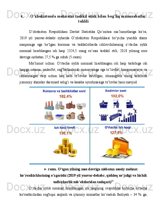 4. O’zbekistonda   mehnatni   tashkil   etish   bilan   bog’liq   munosabatlar
tahlili
O’zbekiston   Respublikasi   Davlat   Statistika   Qo’mitasi   ma’lumotlariga   ko’ra,
2019   yil   yanvar-dekabr   oylarida   O’zbekiston   Respublikasi   bo’yicha   yuridik   shaxs
maqomiga   ega   bo’lgan   korxona   va   tashkilotlarda   ishlovchilarning   o’rtacha   oylik
nominal   hisoblangan   ish   haqi   2324,5   ming   so’mni   tashkil   etib,   2018   yilning   mos
davriga   nisbatan   27,5   %   ga   oshdi   (5-rasm).
Ma’lumot   uchun.   O’rtacha   oylik   nominal   hisoblangan   ish   haqi   tarkibiga   ish
haqiga   ustama,   mukofot,   rag’batlantirish   xususiyatiga   ega   to’lovlar,   kompensatsiya va
ishlanmagan   vaqt   uchun   haq   kabi   to’lovlar   kiritilgan,   shuningdek   uning   tarkibida
jismoniy   shaxslar   daromad   solig’i   va   kasaba   uyushmasiga   to’lovlar   ham   mavjud.
4- rasm. O’tgan yilning mos davriga nisbatan asosiy mehnat
ko’rsatkichlarining o’zgarishi (2019 yil yanvar-dekabr, qishloq xo’jaligi va   kichik
tadbirkorlik   sub’ektlaridan tashqari) 12
O’rtacha   oylik   nominal   hisoblangan   ish   haqining   respublika   bo'yicha   o'rtacha
ko'rsatkichidan   sog'liqni   saqlash   va ijtimoiy xizmatlar  ko’rsatish  faoliyati  –  34 %   ga, 